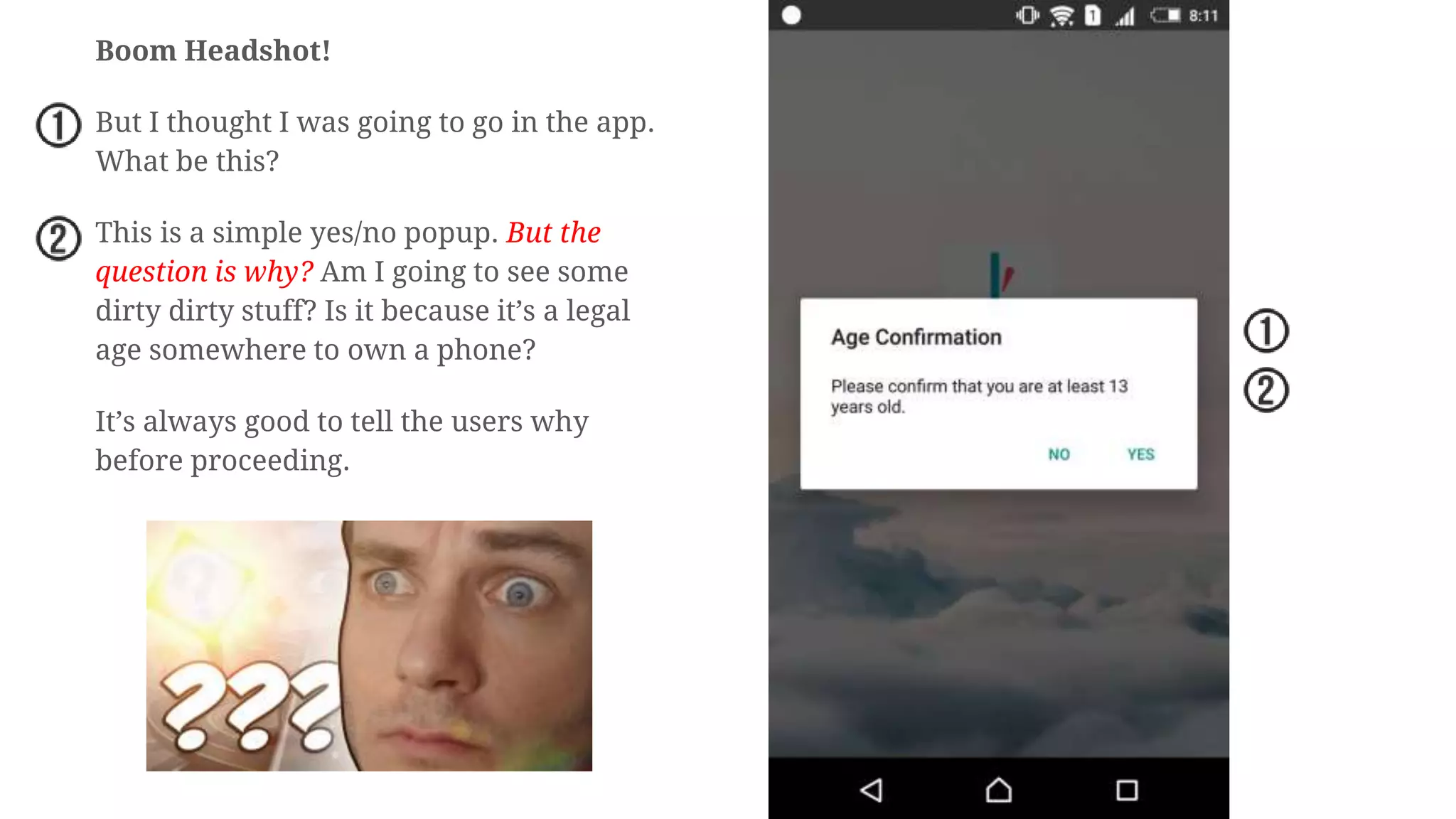 Boom Headshot!
But I thought I was going to go in the app.
What be this?
This is a simple yes/no popup. But the
question is why? Am I going to see some
dirty dirty stuff? Is it because it’s a legal
age somewhere to own a phone?
It’s always good to tell the users why
before proceeding.
 