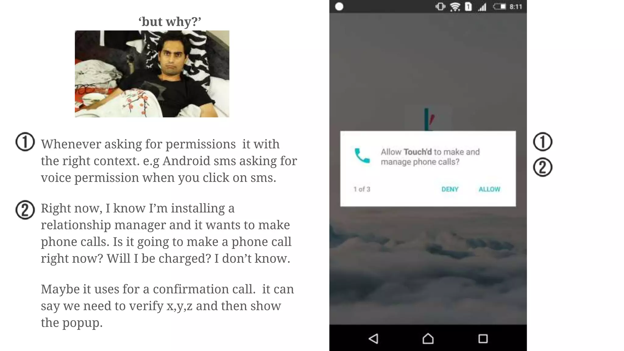 ‘but why?’
Whenever asking for permissions it with
the right context. e.g Android sms asking for
voice permission when you click on sms.
Right now, I know I’m installing a
relationship manager and it wants to make
phone calls. Is it going to make a phone call
right now? Will I be charged? I don’t know.
Maybe it uses for a confirmation call. it can
say we need to verify x,y,z and then show
the popup.
 