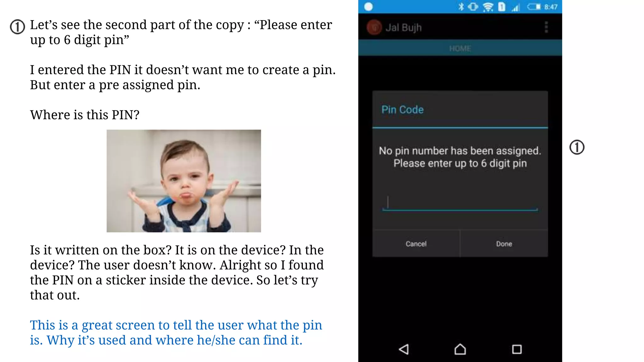 Let’s see the second part of the copy : “Please enter
up to 6 digit pin”
I entered the PIN it doesn’t want me to create a pin.
But enter a pre assigned pin.
Where is this PIN?
Is it written on the box? It is on the device? In the
device? The user doesn’t know. Alright so I found
the PIN on a sticker inside the device. So let’s try
that out.
This is a great screen to tell the user what the pin
is. Why it’s used and where he/she can find it.
 