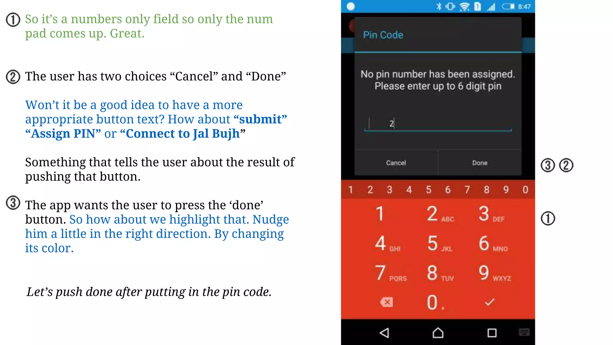 So it’s a numbers only field so only the num
pad comes up. Great.
The user has two choices “Cancel” and “Done”
Won’t it be a good idea to have a more
appropriate button text? How about “submit”
“Assign PIN” or “Connect to Jal Bujh”
Something that tells the user about the result of
pushing that button.
The app wants the user to press the ‘done’
button. So how about we highlight that. Nudge
him a little in the right direction. By changing
its color.
Let’s push done after putting in the pin code.
 