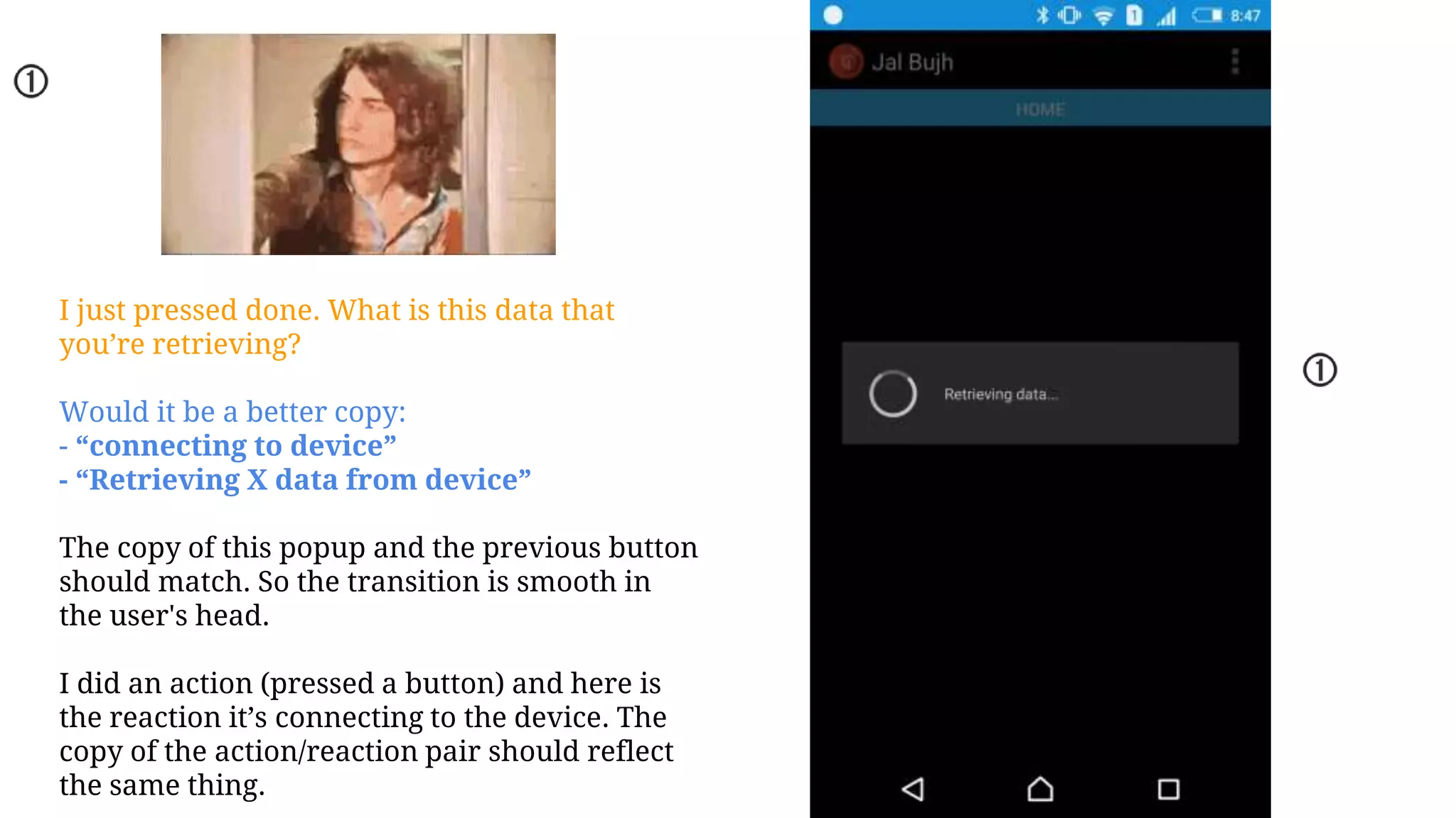 I just pressed done. What is this data that
you’re retrieving?
Would it be a better copy:
- “connecting to device”
- “Retrieving X data from device”
The copy of this popup and the previous button
should match. So the transition is smooth in
the user's head.
I did an action (pressed a button) and here is
the reaction it’s connecting to the device. The
copy of the action/reaction pair should reflect
the same thing.
 