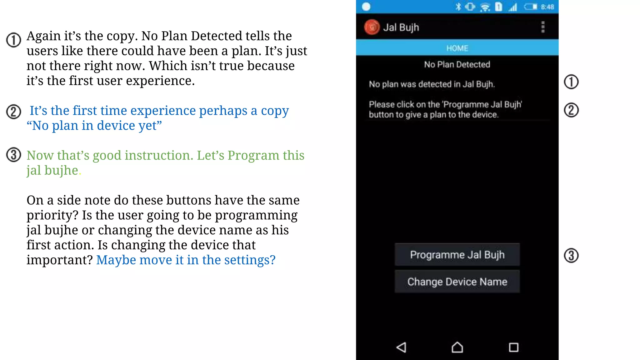 Again it’s the copy. No Plan Detected tells the
users like there could have been a plan. It’s just
not there right now. Which isn’t true because
it’s the first user experience.
It’s the first time experience perhaps a copy
“No plan in device yet”
Now that’s good instruction. Let’s Program this
jal bujhe.
On a side note do these buttons have the same
priority? Is the user going to be programming
jal bujhe or changing the device name as his
first action. Is changing the device that
important? Maybe move it in the settings?
 