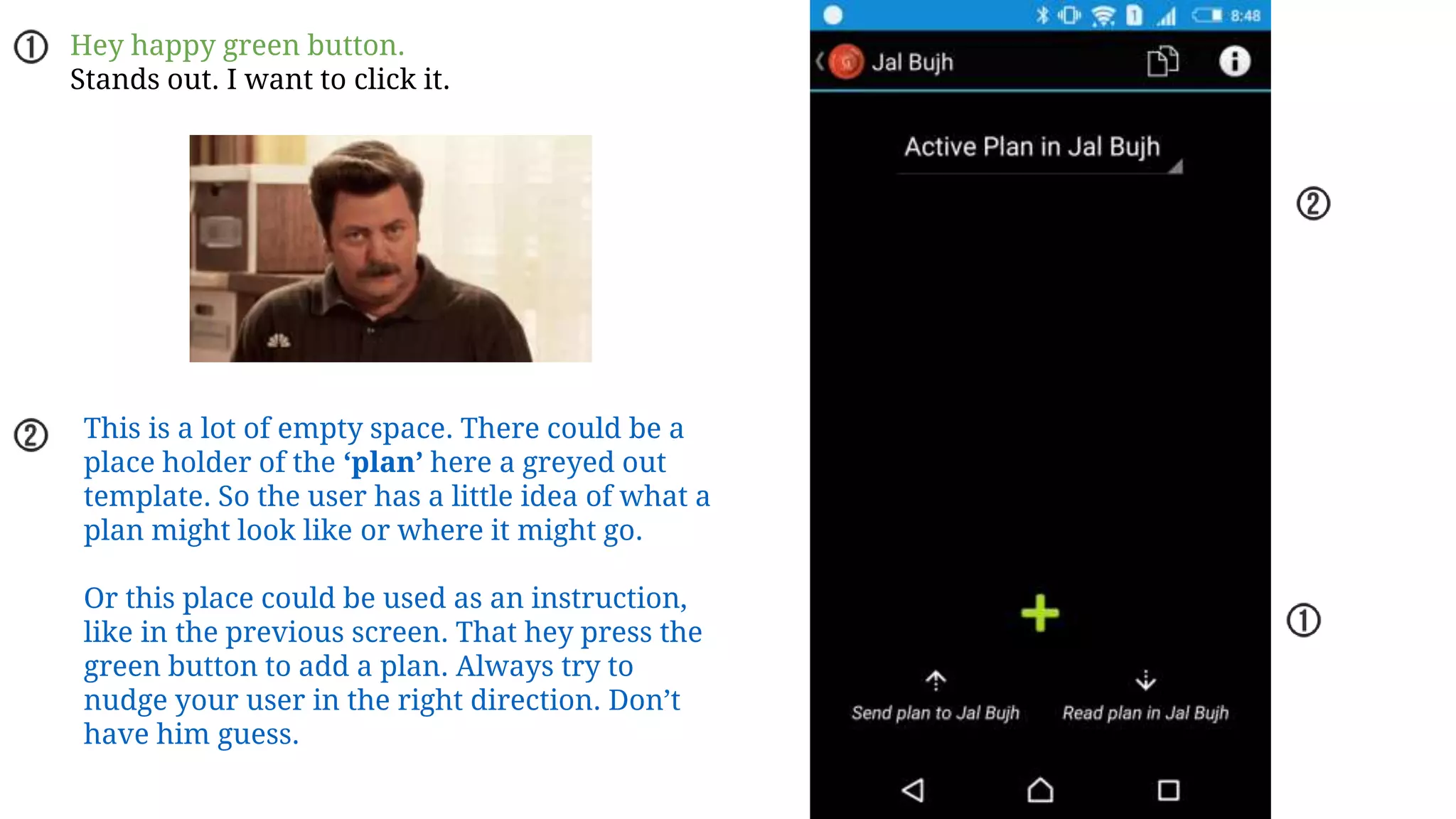 Hey happy green button.
Stands out. I want to click it.
This is a lot of empty space. There could be a
place holder of the ‘plan’ here a greyed out
template. So the user has a little idea of what a
plan might look like or where it might go.
Or this place could be used as an instruction,
like in the previous screen. That hey press the
green button to add a plan. Always try to
nudge your user in the right direction. Don’t
have him guess.
 