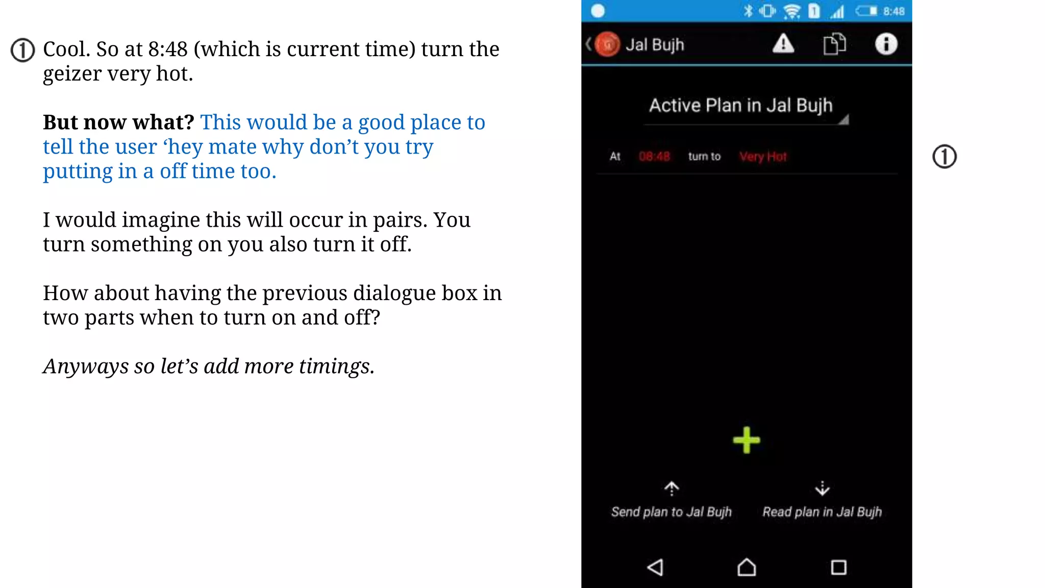 Cool. So at 8:48 (which is current time) turn the
geizer very hot.
But now what? This would be a good place to
tell the user ‘hey mate why don’t you try
putting in a off time too.
I would imagine this will occur in pairs. You
turn something on you also turn it off.
How about having the previous dialogue box in
two parts when to turn on and off?
Anyways so let’s add more timings.
 