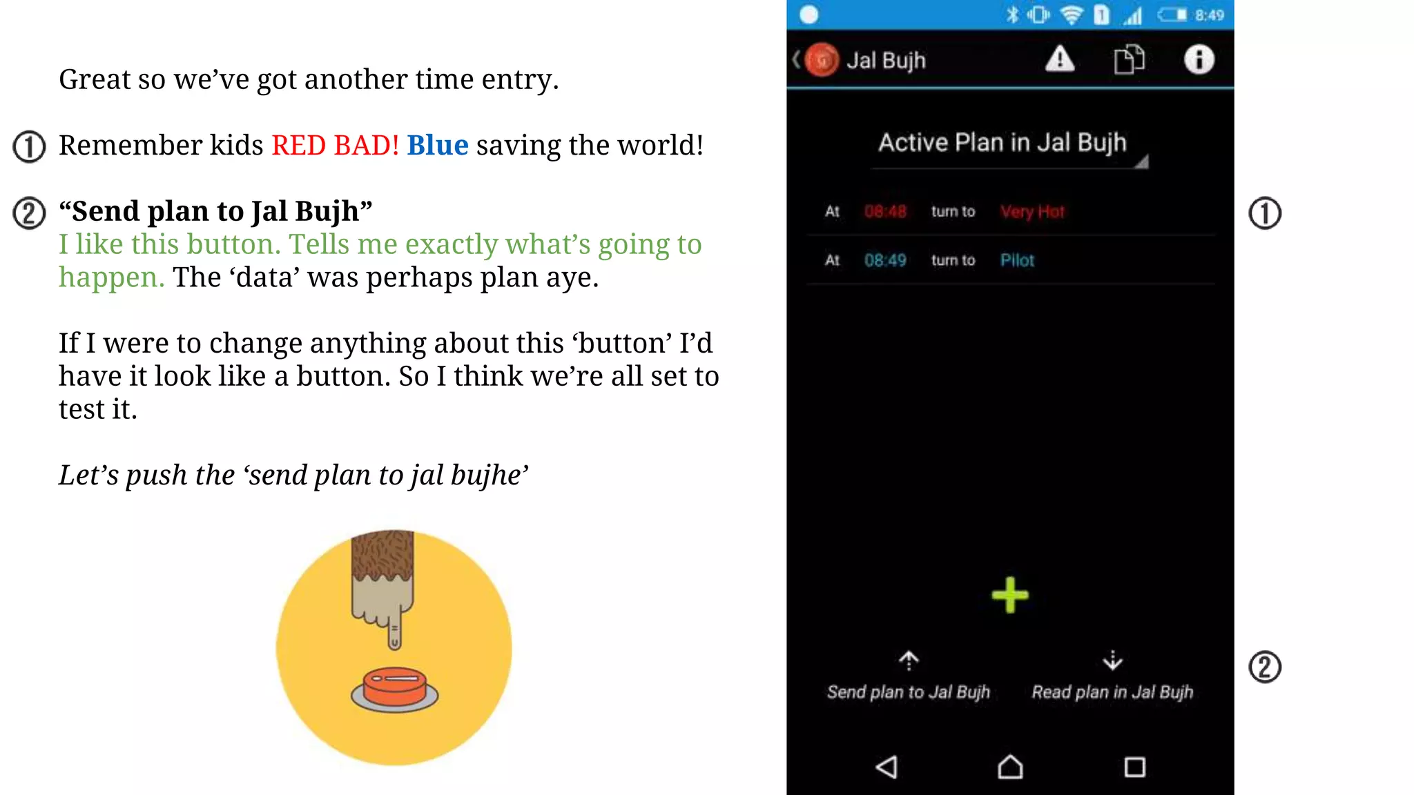 Great so we’ve got another time entry.
Remember kids RED BAD! Blue saving the world!
“Send plan to Jal Bujh”
I like this button. Tells me exactly what’s going to
happen. The ‘data’ was perhaps plan aye.
If I were to change anything about this ‘button’ I’d
have it look like a button. So I think we’re all set to
test it.
Let’s push the ‘send plan to jal bujhe’
 