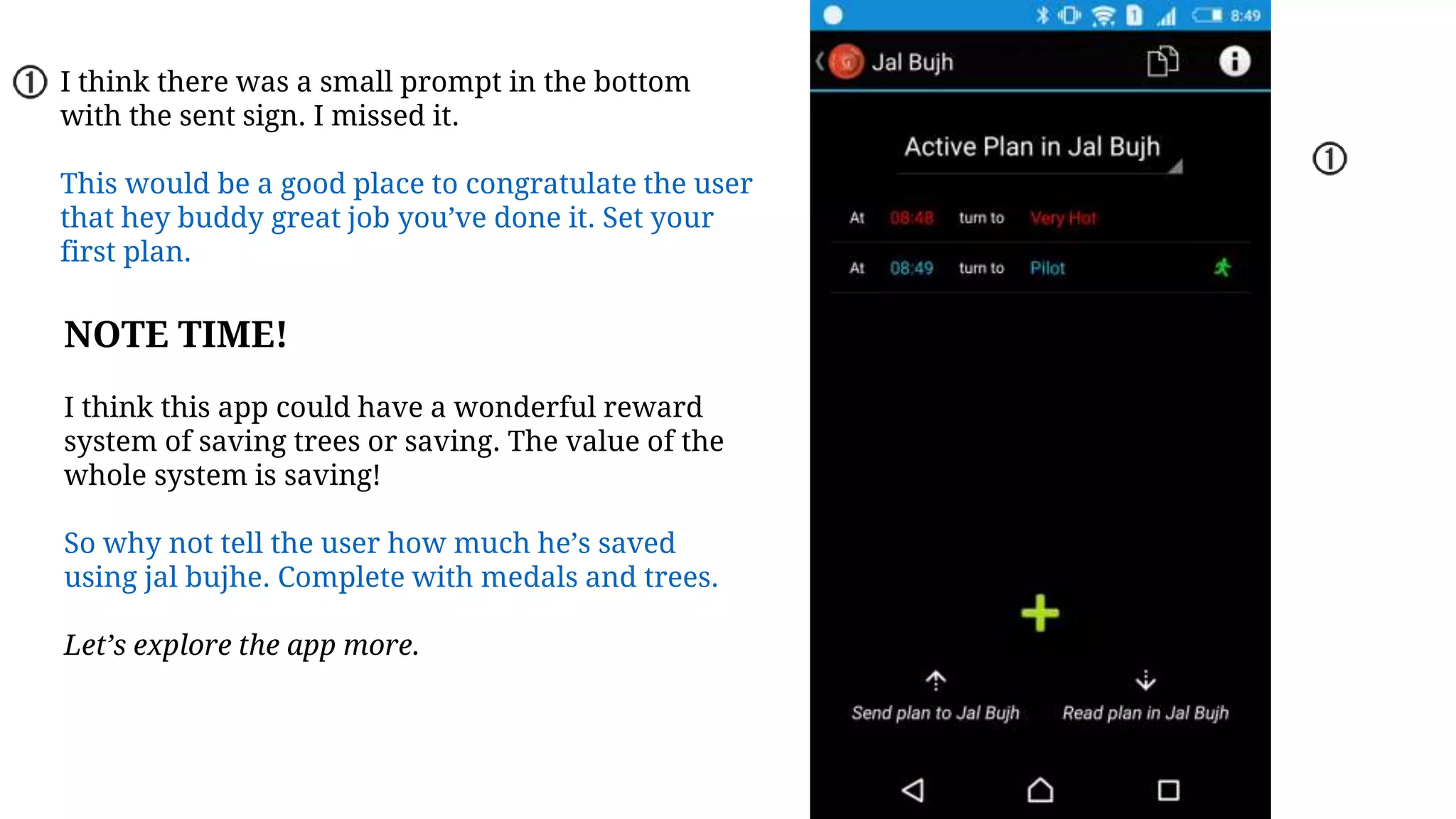 I think there was a small prompt in the bottom
with the sent sign. I missed it.
This would be a good place to congratulate the user
that hey buddy great job you’ve done it. Set your
first plan.
NOTE TIME!
I think this app could have a wonderful reward
system of saving trees or saving. The value of the
whole system is saving!
So why not tell the user how much he’s saved
using jal bujhe. Complete with medals and trees.
Let’s explore the app more.
 