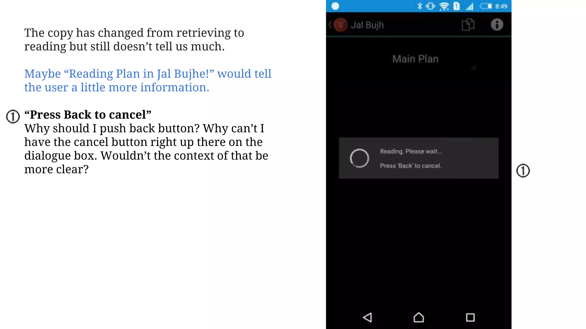 The copy has changed from retrieving to
reading but still doesn’t tell us much.
Maybe “Reading Plan in Jal Bujhe!” would tell
the user a little more information.
“Press Back to cancel”
Why should I push back button? Why can’t I
have the cancel button right up there on the
dialogue box. Wouldn’t the context of that be
more clear?
 