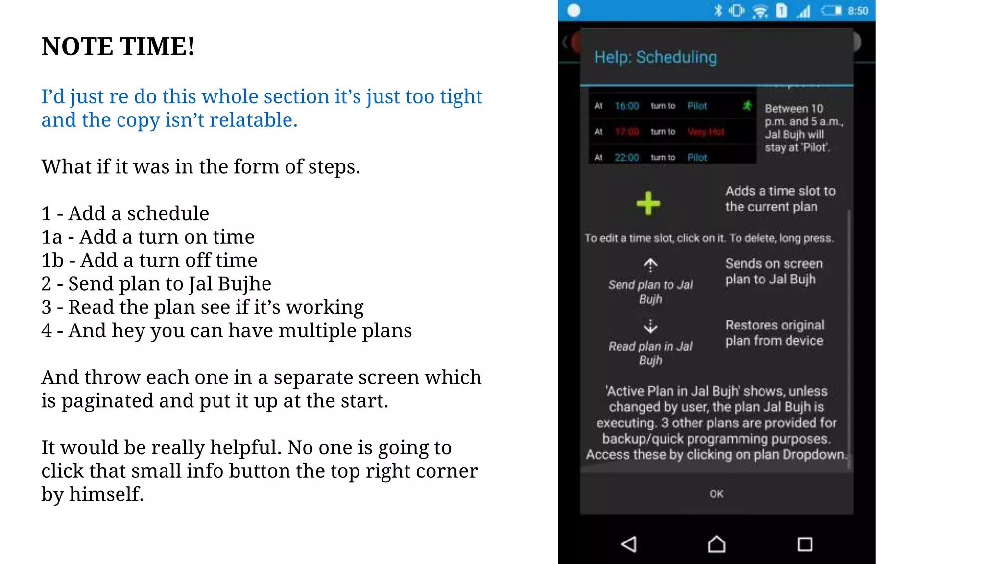 NOTE TIME!
I’d just re do this whole section it’s just too tight
and the copy isn’t relatable.
What if it was in the form of steps.
1 - Add a schedule
1a - Add a turn on time
1b - Add a turn off time
2 - Send plan to Jal Bujhe
3 - Read the plan see if it’s working
4 - And hey you can have multiple plans
And throw each one in a separate screen which
is paginated and put it up at the start.
It would be really helpful. No one is going to
click that small info button the top right corner
by himself.
 