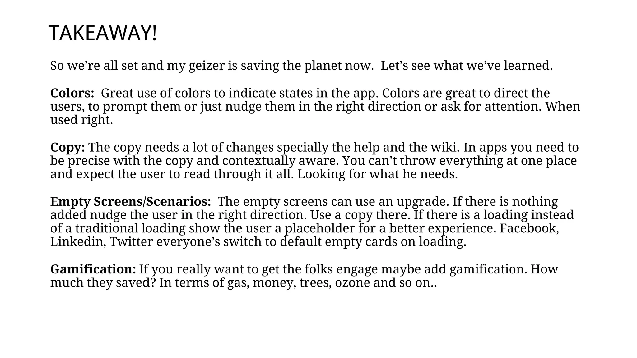 So we’re all set and my geizer is saving the planet now. Let’s see what we’ve learned.
Colors: Great use of colors to indicate states in the app. Colors are great to direct the
users, to prompt them or just nudge them in the right direction or ask for attention. When
used right.
Copy: The copy needs a lot of changes specially the help and the wiki. In apps you need to
be precise with the copy and contextually aware. You can’t throw everything at one place
and expect the user to read through it all. Looking for what he needs.
Empty Screens/Scenarios: The empty screens can use an upgrade. If there is nothing
added nudge the user in the right direction. Use a copy there. If there is a loading instead
of a traditional loading show the user a placeholder for a better experience. Facebook,
Linkedin, Twitter everyone’s switch to default empty cards on loading.
Gamification: If you really want to get the folks engage maybe add gamification. How
much they saved? In terms of gas, money, trees, ozone and so on..
TAKEAWAY!
 