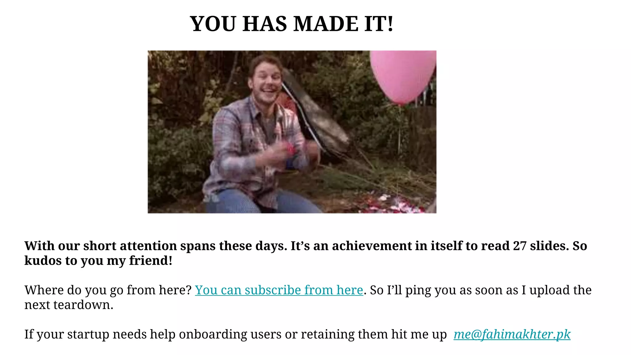 With our short attention spans these days. It’s an achievement in itself to read 27 slides. So
kudos to you my friend!
Where do you go from here? You can subscribe from here. So I’ll ping you as soon as I upload the
next teardown.
If your startup needs help onboarding users or retaining them hit me up me@fahimakhter.pk
YOU HAS MADE IT!
 