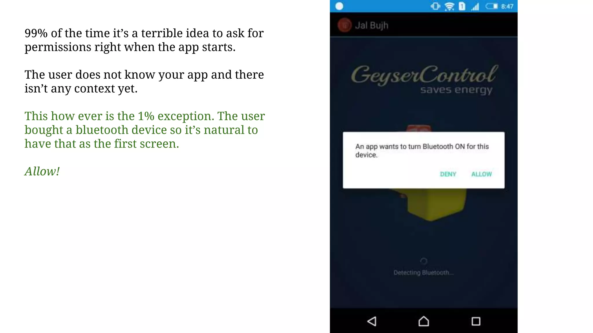 99% of the time it’s a terrible idea to ask for
permissions right when the app starts.
The user does not know your app and there
isn’t any context yet.
This how ever is the 1% exception. The user
bought a bluetooth device so it’s natural to
have that as the first screen.
Allow!
 