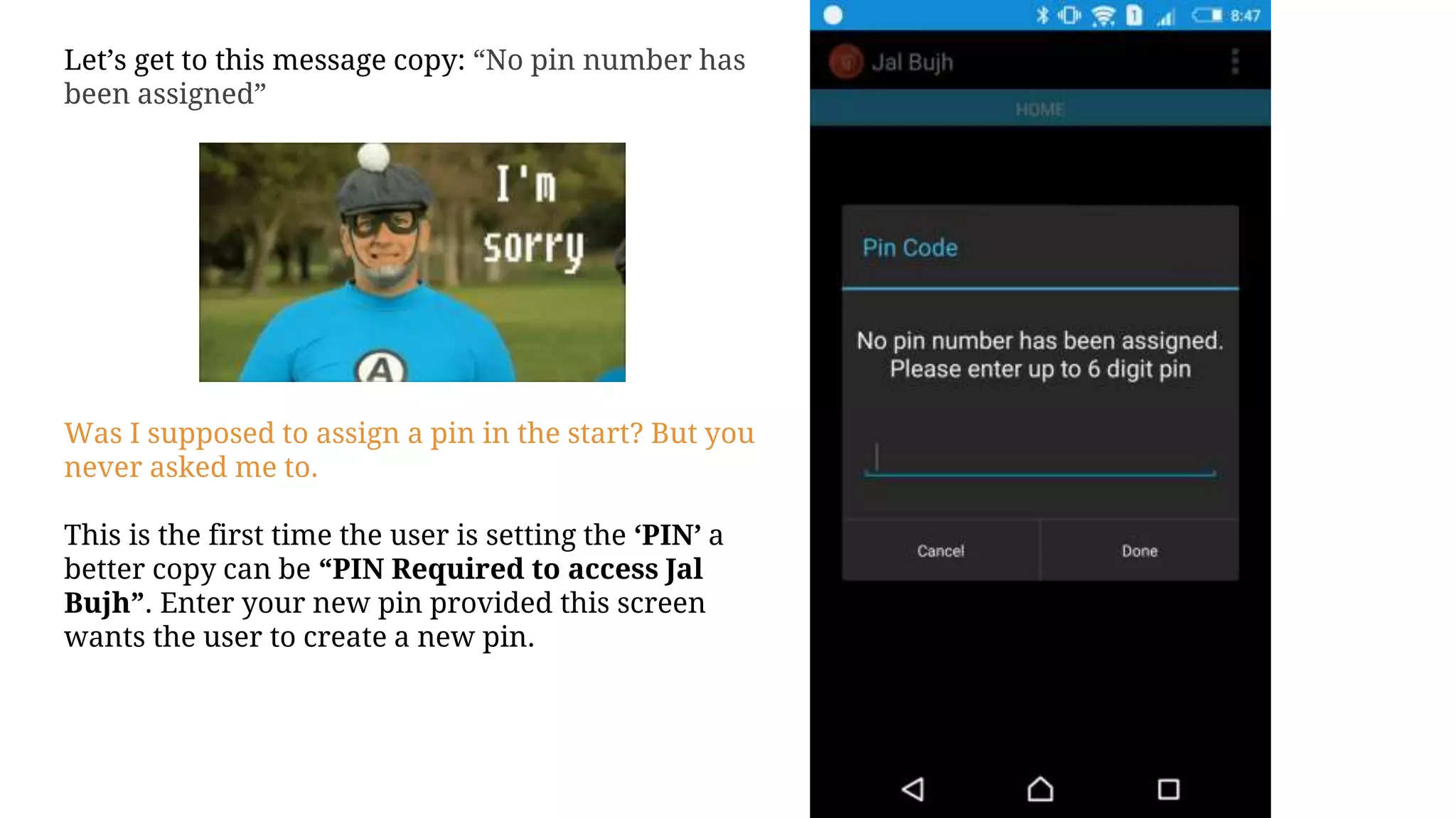 Let’s get to this message copy: “No pin number has
been assigned”
Was I supposed to assign a pin in the start? But you
never asked me to.
This is the first time the user is setting the ‘PIN’ a
better copy can be “PIN Required to access Jal
Bujh”. Enter your new pin provided this screen
wants the user to create a new pin.
 