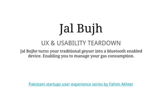 Jal Bujh
UX & USABILITY TEARDOWN
Jal Bujhe turns your traditional geyser into a bluetooth enabled
device. Enabling you to manage your gas consumption.
Pakistani startups user experience series by Fahim Akhter
 