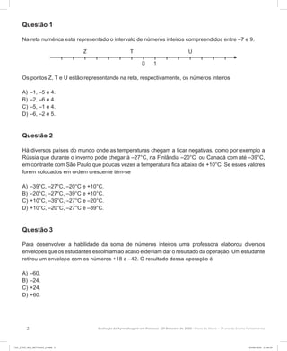 2 Avaliação da Aprendizagem em Processo - 2º Bimestre de 2020  Prova do Aluno - 7º ano do Ensino Fundamental
Questão 1
Na reta numérica está representado o intervalo de números inteiros compreendidos entre –7 e 9.
Os pontos Z, T e U estão representando na reta, respectivamente, os números inteiros
A)	–1, –5 e 4.
B)	–2, –6 e 4.
C)	–5, –1 e 4.
D)	–6, –2 e 5.
Questão 2
Há diversos países do mundo onde as temperaturas chegam a ficar negativas, como por exemplo a
Rússia que durante o inverno pode chegar à –27°C, na Finlândia –20°C ou Canadá com até –39°C,
em contraste com São Paulo que poucas vezes a temperatura fica abaixo de +10°C. Se esses valores
forem colocados em ordem crescente têm-se
A)	–39°C, –27°C, –20°C e +10°C.
B)	–20°C, –27°C, –39°C e +10°C.
C)	+10°C, –39°C, –27°C e –20°C.
D)	+10°C, –20°C, –27°C e –39°C.
Questão 3
Para desenvolver a habilidade da soma de números inteiros uma professora elaborou diversos
envelopes que os estudantes escolhiam ao acaso e deviam dar o resultado da operação. Um estudante
retirou um envelope com os números +18 e –42. O resultado dessa operação é
A)	–60.
B)	–24.
C)	+24.
D)	+60.
7EF_27ED_MA_REVISAO_2.indd 2 03/06/2020 21:28:20
 