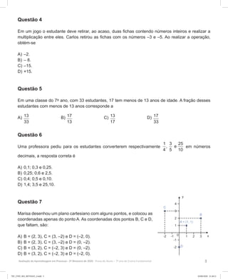 3Avaliação da Aprendizagem em Processo - 2º Bimestre de 2020  Prova do Aluno - 7º ano do Ensino Fundamental
Questão 4
Em um jogo o estudante deve retirar, ao acaso, duas fichas contendo números inteiros e realizar a
multiplicação entre eles. Carlos retirou as fichas com os números –3 e –5. Ao realizar a operação,
obtém-se
A)	–2.
B)	– 8.
C)	–15.
D)	+15.
Questão 5
Em uma classe do 7º ano, com 33 estudantes, 17 tem menos de 13 anos de idade. A fração desses
estudantes com menos de 13 anos corresponde a
A) 13
33
B) 17
13
C) 13
17
D) 17
33
Questão 6
Uma professora pediu para os estudantes converterem respectivamente
1 3 25
, e
4 5 10
em números
decimais, a resposta correta é
A)	0,1; 0,3 e 0,25.
B)	0,25; 0,6 e 2,5.
C)	0,4; 0,5 e 0,10.
D)	1,4; 3,5 e 25,10.
Questão 7
Marisa desenhou um plano cartesiano com alguns pontos, e colocou as
coordenadas apenas do ponto A. As coordenadas dos pontos B, C e D,
que faltam, são:
A)	B = (2, 3), C = (3, –2) e D = (–2, 0).
B)	B = (2, 3), C = (3, –2) e D = (0, –2).
C)	B = (3, 2), C = (–2, 3) e D = (0, –2).
D)	B = (3, 2), C = (–2, 3) e D = (–2, 0).
7EF_27ED_MA_REVISAO_2.indd 3 03/06/2020 21:28:21
 
