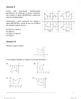 5Avaliação da Aprendizagem em Processo - 2º Bimestre de 2020  Prova do Aluno - 7º ano do Ensino Fundamental
Questão 9
Carlos está aprendendo transformações
geométricas de polígonos no plano cartesiano.
Ele construiu a figura ABCDEFGHI e depois fez
algumas transformações.
Observando o plano cartesiano, em relação a
figura ABCDEFGHI, conclui-se que sua simétrica
em relação à origem (0,0) é a
A)	Figura 1 e figura 3.
B)	Figura 2.
C)	Figura 2 e figura 3.
D)	Figura 3.
Questão 10
Observe a figura a seguir:
A sua imagem refletida em relação ao eixo das abscissas é
A) B)
C) D)
7EF_27ED_MA_REVISAO_2.indd 5 03/06/2020 21:28:21
 