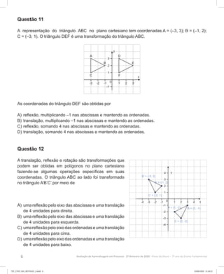 6 Avaliação da Aprendizagem em Processo - 2º Bimestre de 2020  Prova do Aluno - 7º ano do Ensino Fundamental
Questão 11
A representação do triângulo ABC no plano cartesiano tem coordenadas A = (–3, 3); B = (–1, 2);
C = (–3, 1). O triângulo DEF é uma transformação do triângulo ABC.
As coordenadas do triângulo DEF são obtidas por
A)	reflexão, multiplicando –1 nas abscissas e mantendo as ordenadas.
B)	translação, multiplicando –1 nas abscissas e mantendo as ordenadas.
C)	reflexão, somando 4 nas abscissas e mantendo as ordenadas.
D)	translação, somando 4 nas abscissas e mantendo as ordenadas.
Questão 12
A translação, reflexão e rotação são transformações que
podem ser obtidas em polígonos no plano cartesiano
fazendo-se algumas operações específicas em suas
coordenadas. O triângulo ABC ao lado foi transformado
no triângulo A’B’C’ por meio de
A)	uma reflexão pelo eixo das abscissas e uma translação
de 4 unidades para direita.
B)	uma reflexão pelo eixo das abscissas e uma translação
de 4 unidades para esquerda.
C)	uma reflexão pelo eixo das ordenadas e uma translação
de 4 unidades para cima.
D)	uma reflexão pelo eixo das ordenadas e uma translação
de 4 unidades para baixo.
7EF_27ED_MA_REVISAO_2.indd 6 03/06/2020 21:28:22
 