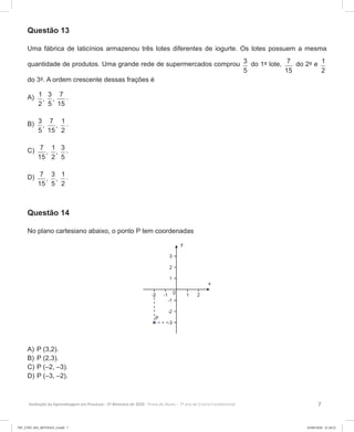 7Avaliação da Aprendizagem em Processo - 2º Bimestre de 2020  Prova do Aluno - 7º ano do Ensino Fundamental
Questão 13
Uma fábrica de laticínios armazenou três lotes diferentes de iogurte. Os lotes possuem a mesma
quantidade de produtos. Uma grande rede de supermercados comprou 3
5
do 1º lote, 7
15
do 2º e 1
2
do 3º. A ordem crescente dessas frações é
A)	 1 3 7
, ,
2 5 15
.
B)	 3 7 1
, ,
5 15 2
.
C)	 7 1 3
, ,
15 2 5
.
D)	 7 3 1
, ,
15 5 2
.
Questão 14
No plano cartesiano abaixo, o ponto P tem coordenadas
A)	P (3,2).
B)	P (2,3).
C)	P (–2, –3).
D)	P (–3, –2).
7EF_27ED_MA_REVISAO_2.indd 7 03/06/2020 21:28:22
 
