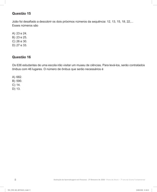 8 Avaliação da Aprendizagem em Processo - 2º Bimestre de 2020  Prova do Aluno - 7º ano do Ensino Fundamental
Questão 15
João foi desafiado a descobrir os dois próximos números da sequência: 12, 13, 15, 18, 22,...
Esses números são
A)	23 e 24.
B)	23 e 25.
C)	26 e 30.
D)	27 e 33.
Questão 16
Os 636 estudantes de uma escola irão visitar um museu de ciências. Para levá-los, serão contratados
ônibus com 46 lugares. O número de ônibus que serão necessários é
A)	682.
B)	590.
C)	14.
D)	13.
7EF_27ED_MA_REVISAO_2.indd 8 03/06/2020 21:28:22
 