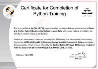 Spoken Tutorial Talk To A Teacher
_
_
February 6th 2018
1175008LIM
This is to certify that NAITIK KOTAK has successfully completed Python test organized at Shah
and Anchor Kutchhi Engineering College by Jaya Zalte with course material provided by the
Talk To A Teacher project at IIT Bombay.
Passing an online exam, conducted remotely from IIT Bombay, is a pre-requisite for completing
this training. DEEPA EKHANDE at Shah and Anchor Kutchhi Engineering College invigilated
this examination. This training is offered by the Spoken Tutorial Project, IIT Bombay, funded by
National Mission on Education through ICT, MHRD, Govt., of India.
Certificate for Completion of
Python Training
 