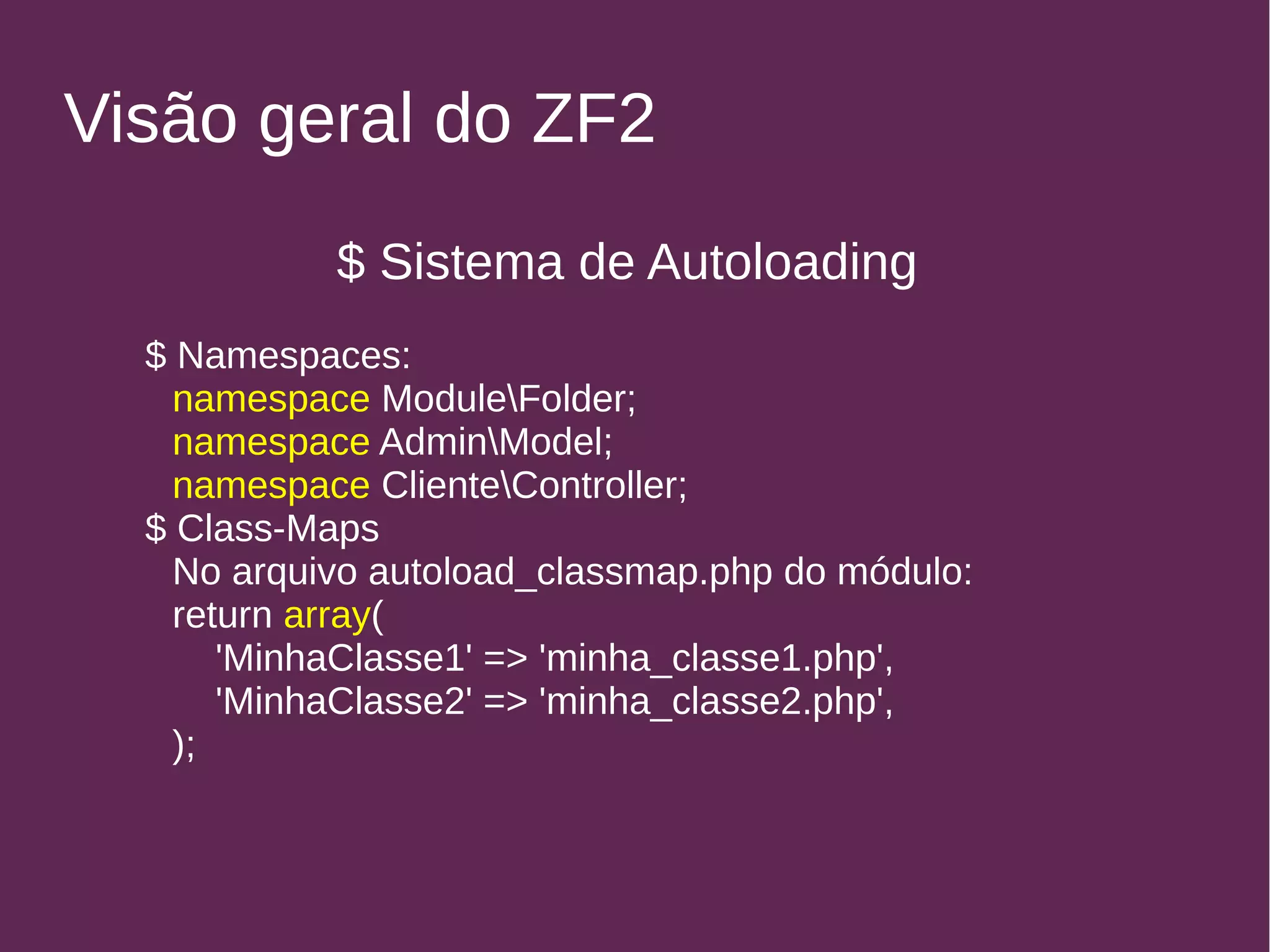 Visão geral do ZF2 
$ Sistema de Autoloading 
$ Namespaces: 
namespace ModuleFolder; 
namespace AdminModel; 
namespace ClienteController; 
$ Class-Maps 
No arquivo autoload_classmap.php do módulo: 
return array( 
'MinhaClasse1' => 'minha_classe1.php', 
'MinhaClasse2' => 'minha_classe2.php', 
); 
 