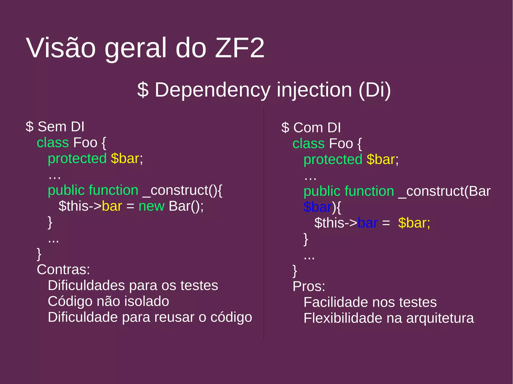 Visão geral do ZF2 
$ Dependency injection (Di) 
$ Sem DI 
class Foo { 
protected $bar; 
… public function _construct(){ 
$this->bar = new Bar(); 
} 
... 
} 
Contras: 
Dificuldades para os testes 
Código não isolado 
Dificuldade para reusar o código 
$ Com DI 
class Foo { 
protected $bar; 
… public function _construct(Bar 
$bar){ 
$this->bar = $bar; 
} 
... 
} 
Pros: 
Facilidade nos testes 
Flexibilidade na arquitetura 
 