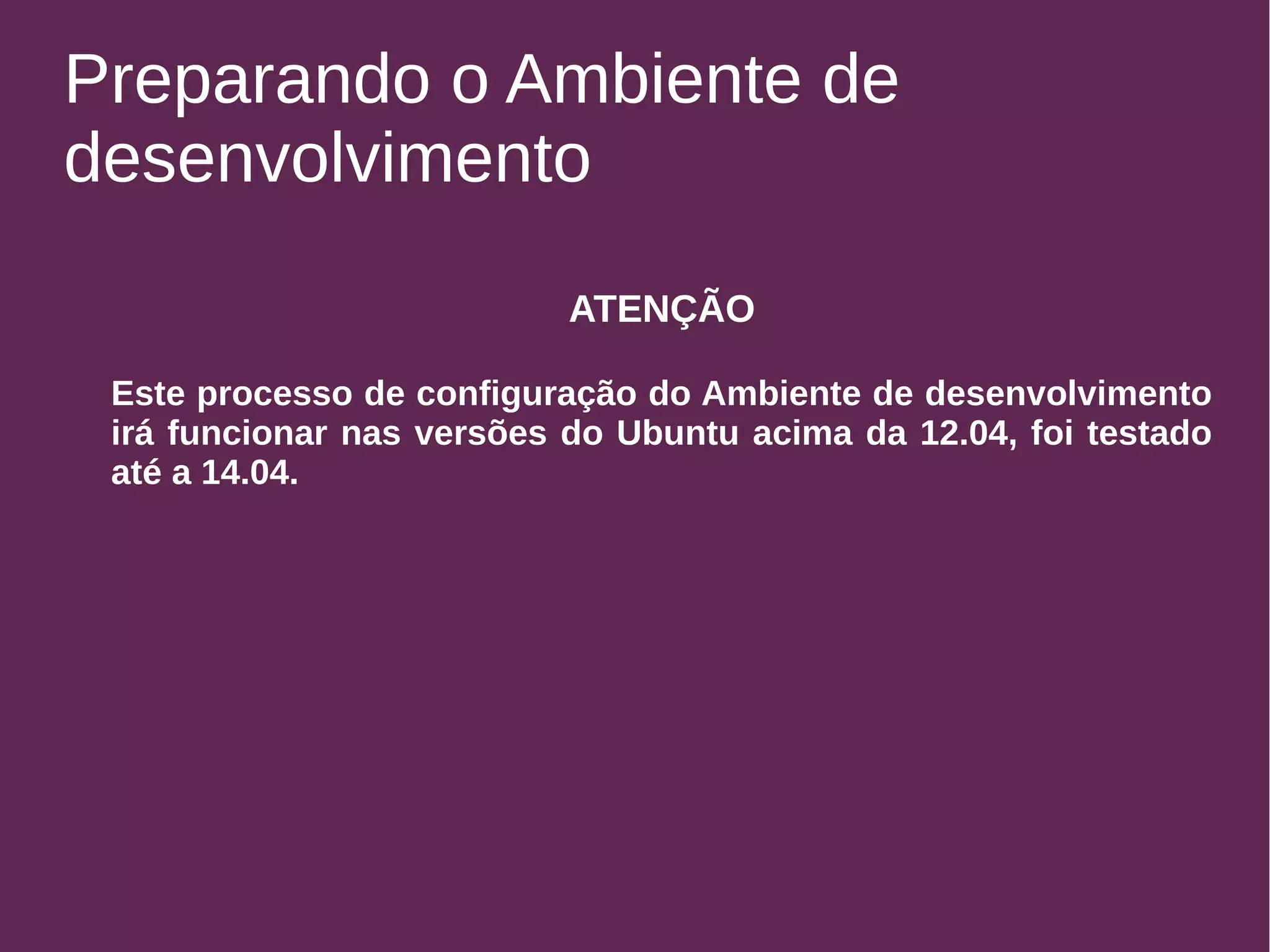 Preparando o Ambiente de 
desenvolvimento 
ATENÇÃO 
Este processo de configuração do Ambiente de desenvolvimento 
irá funcionar nas versões do Ubuntu acima da 12.04, foi testado 
até a 14.04. 
 
