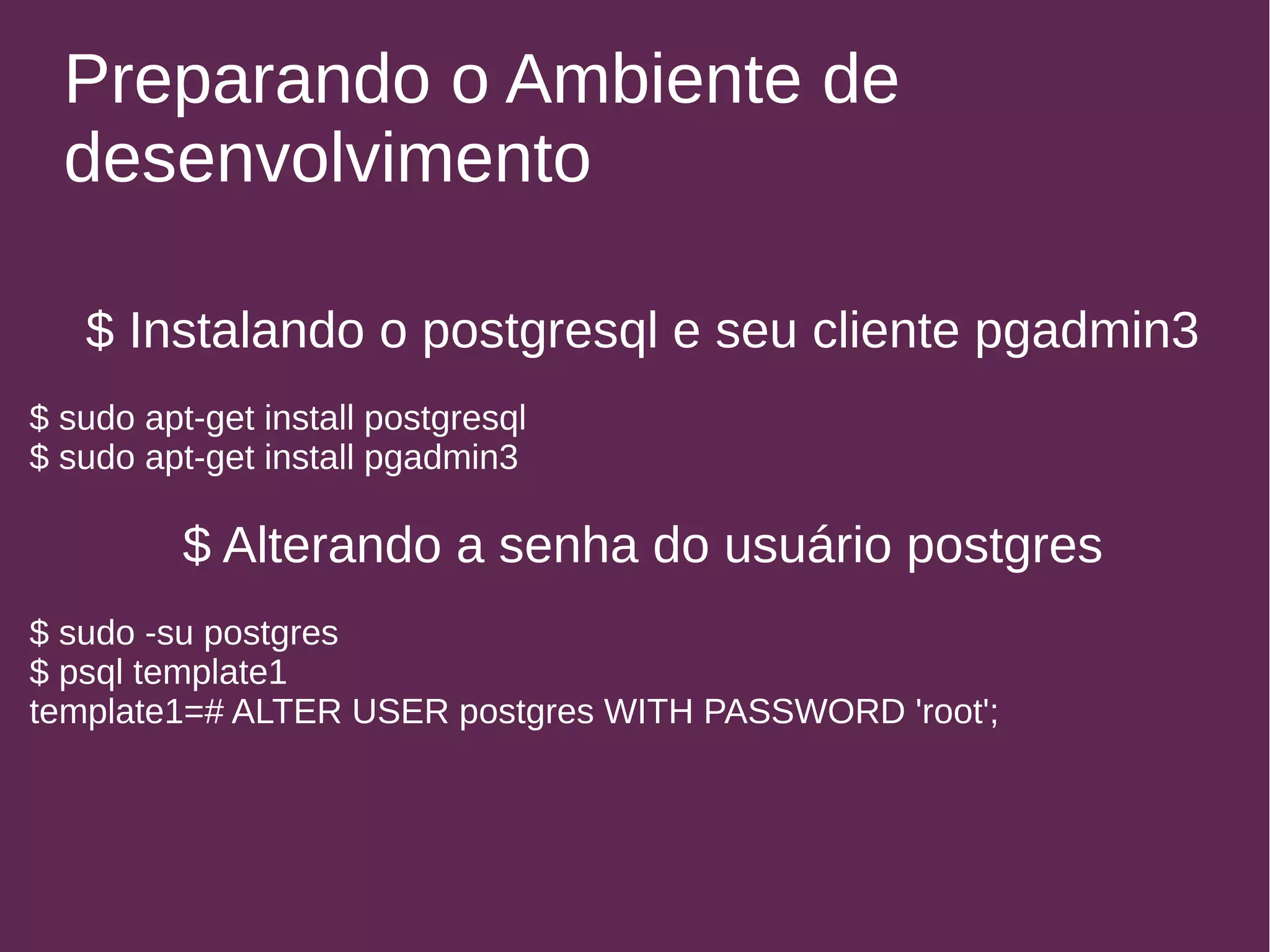 Preparando o Ambiente de 
desenvolvimento 
$ Instalando o postgresql e seu cliente pgadmin3 
$ sudo apt-get install postgresql 
$ sudo apt-get install pgadmin3 
$ Alterando a senha do usuário postgres 
$ sudo -su postgres 
$ psql template1 
template1=# ALTER USER postgres WITH PASSWORD 'root'; 
 