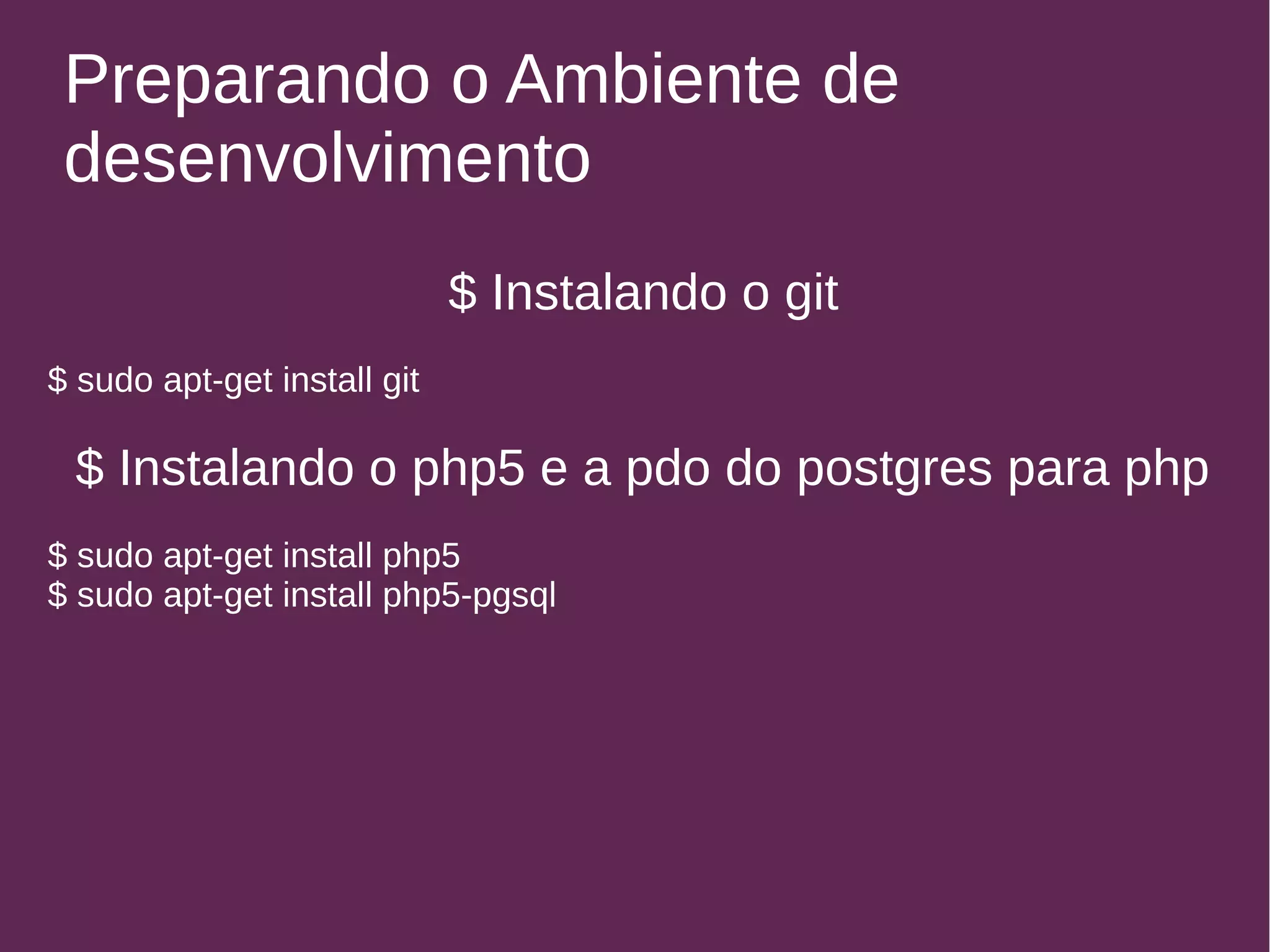 Preparando o Ambiente de 
desenvolvimento 
$ Instalando o git 
$ sudo apt-get install git 
$ Instalando o php5 e a pdo do postgres para php 
$ sudo apt-get install php5 
$ sudo apt-get install php5-pgsql 
 