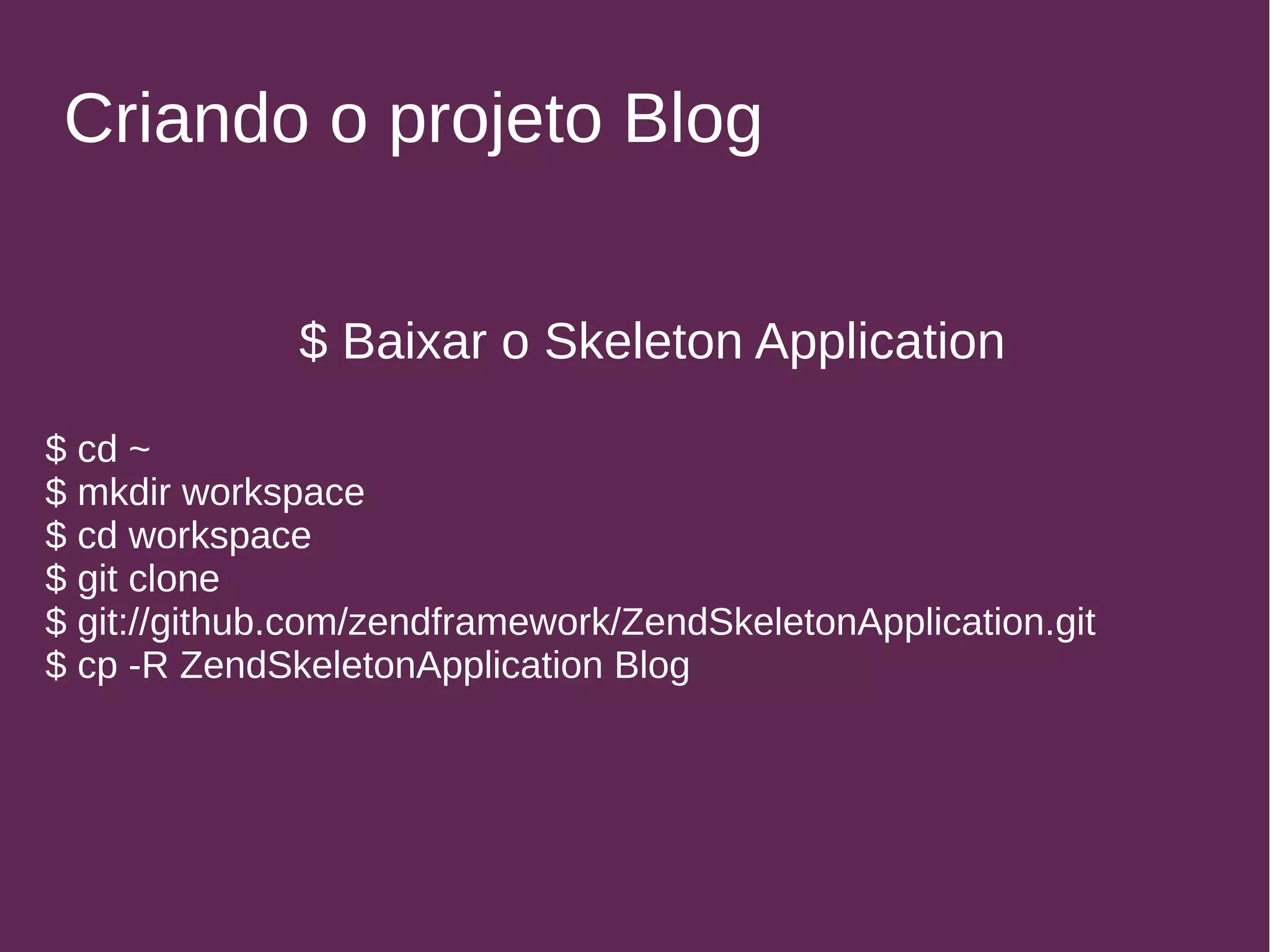 Criando o projeto Blog 
$ Baixar o Skeleton Application 
$ cd ~ 
$ mkdir workspace 
$ cd workspace 
$ git clone 
$ git://github.com/zendframework/ZendSkeletonApplication.git 
$ cp -R ZendSkeletonApplication Blog 
 