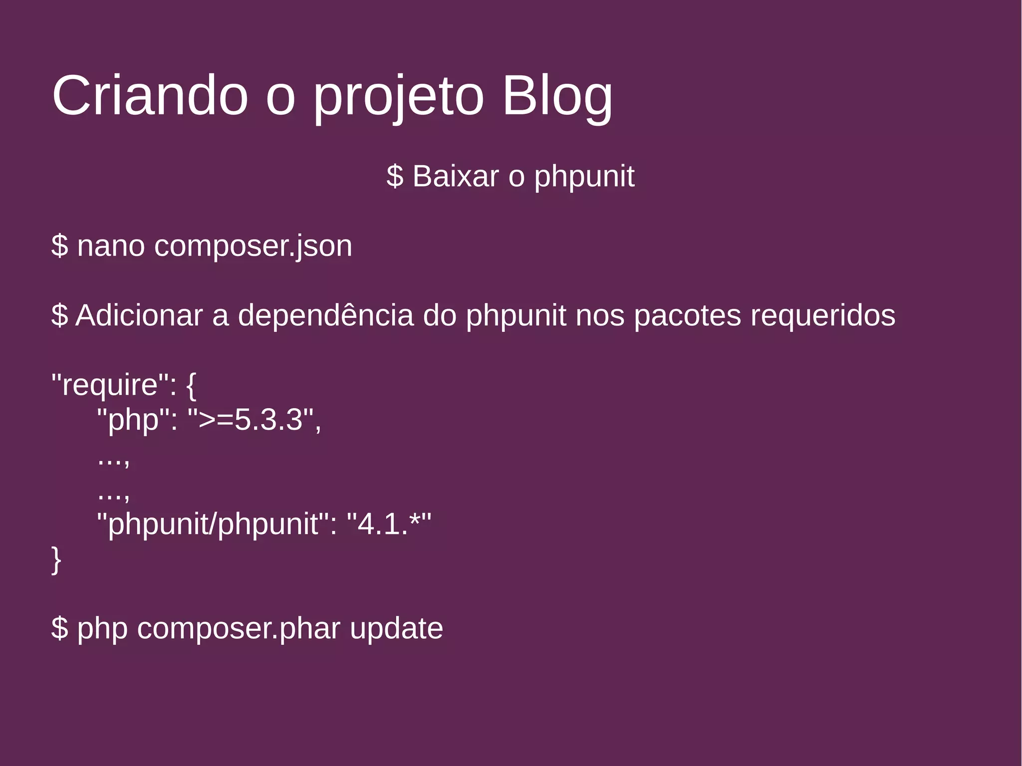 Criando o projeto Blog 
$ Baixar o phpunit 
$ nano composer.json 
$ Adicionar a dependência do phpunit nos pacotes requeridos 
"require": { 
"php": ">=5.3.3", 
..., 
..., 
"phpunit/phpunit": "4.1.*" 
} 
$ php composer.phar update 
 