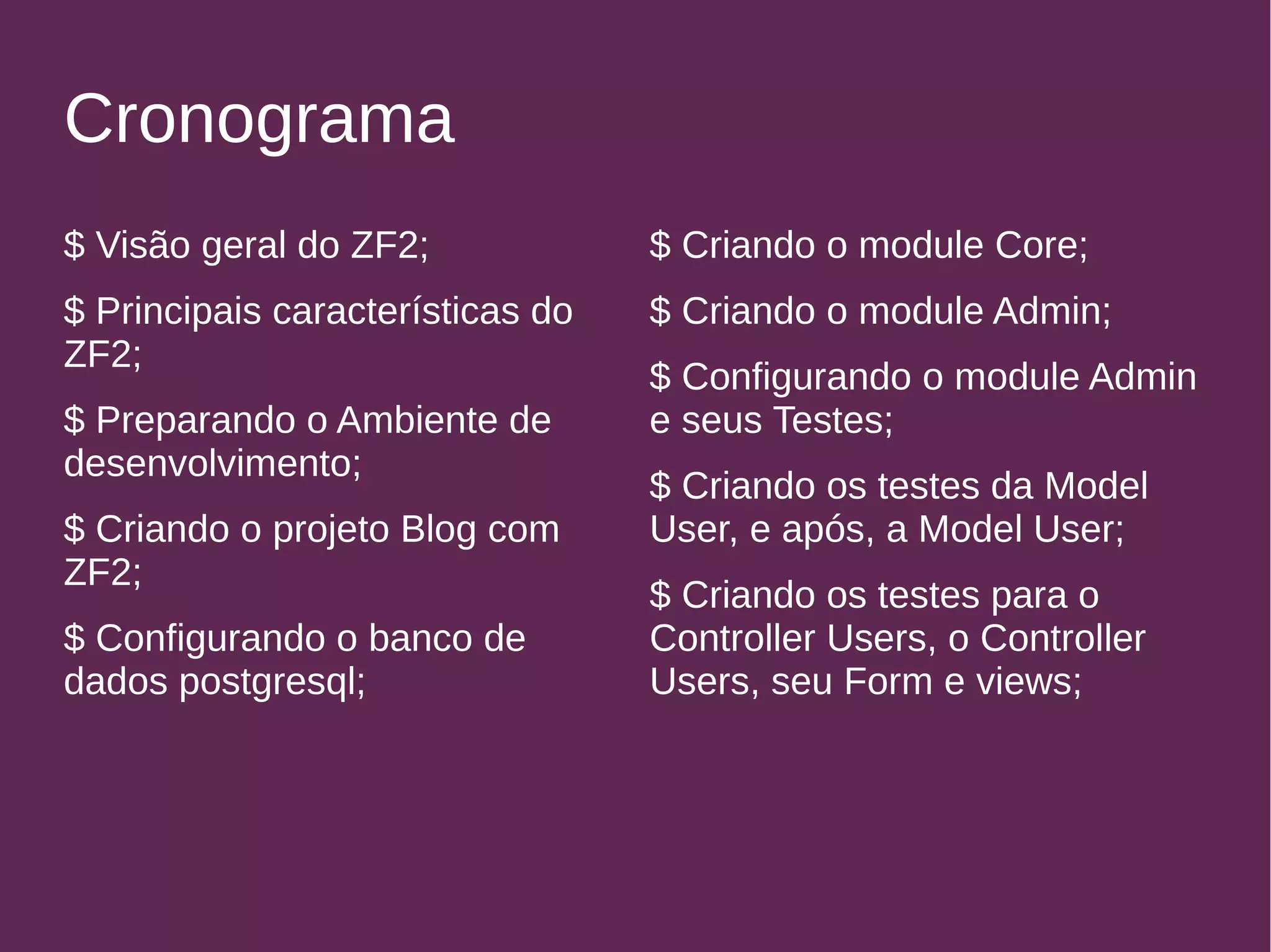 Cronograma 
$ Visão geral do ZF2; 
$ Principais características do 
ZF2; 
$ Preparando o Ambiente de 
desenvolvimento; 
$ Criando o projeto Blog com 
ZF2; 
$ Configurando o banco de 
dados postgresql; 
$ Criando o module Core; 
$ Criando o module Admin; 
$ Configurando o module Admin 
e seus Testes; 
$ Criando os testes da Model 
User, e após, a Model User; 
$ Criando os testes para o 
Controller Users, o Controller 
Users, seu Form e views; 
 