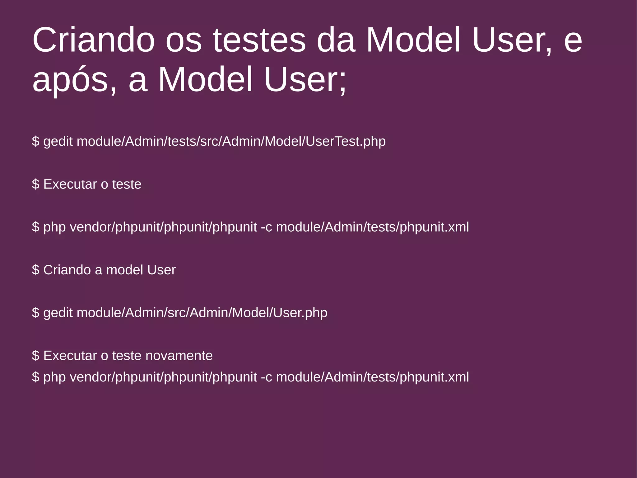 Criando os testes da Model User, e 
após, a Model User; 
$ gedit module/Admin/tests/src/Admin/Model/UserTest.php 
$ Executar o teste 
$ php vendor/phpunit/phpunit/phpunit -c module/Admin/tests/phpunit.xml 
$ Criando a model User 
$ gedit module/Admin/src/Admin/Model/User.php 
$ Executar o teste novamente 
$ php vendor/phpunit/phpunit/phpunit -c module/Admin/tests/phpunit.xml 
 