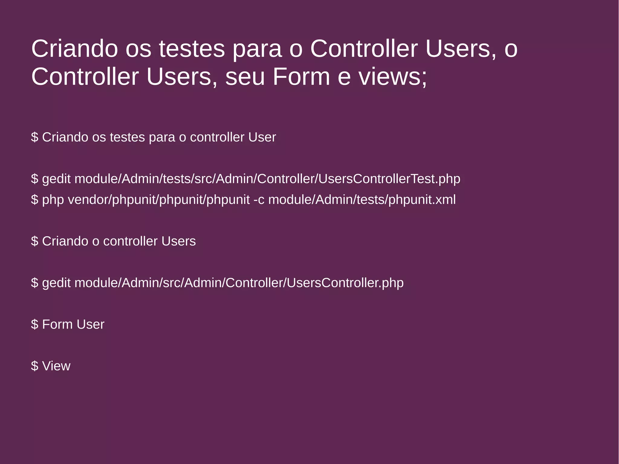 Criando os testes para o Controller Users, o 
Controller Users, seu Form e views; 
$ Criando os testes para o controller User 
$ gedit module/Admin/tests/src/Admin/Controller/UsersControllerTest.php 
$ php vendor/phpunit/phpunit/phpunit -c module/Admin/tests/phpunit.xml 
$ Criando o controller Users 
$ gedit module/Admin/src/Admin/Controller/UsersController.php 
$ Form User 
$ View 
 