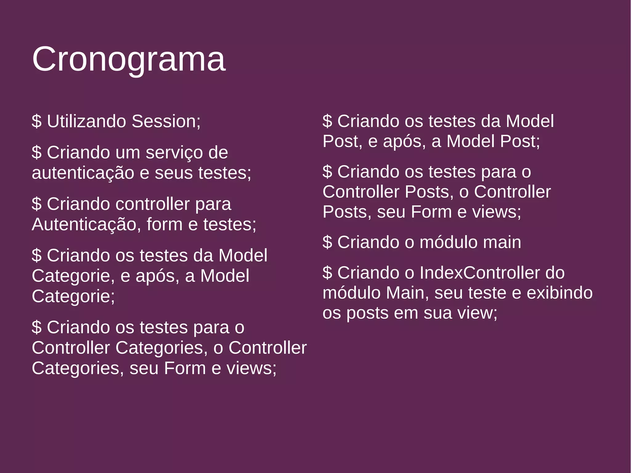 Cronograma 
$ Utilizando Session; 
$ Criando um serviço de 
autenticação e seus testes; 
$ Criando controller para 
Autenticação, form e testes; 
$ Criando os testes da Model 
Categorie, e após, a Model 
Categorie; 
$ Criando os testes para o 
Controller Categories, o Controller 
Categories, seu Form e views; 
$ Criando os testes da Model 
Post, e após, a Model Post; 
$ Criando os testes para o 
Controller Posts, o Controller 
Posts, seu Form e views; 
$ Criando o módulo main 
$ Criando o IndexController do 
módulo Main, seu teste e exibindo 
os posts em sua view; 
 