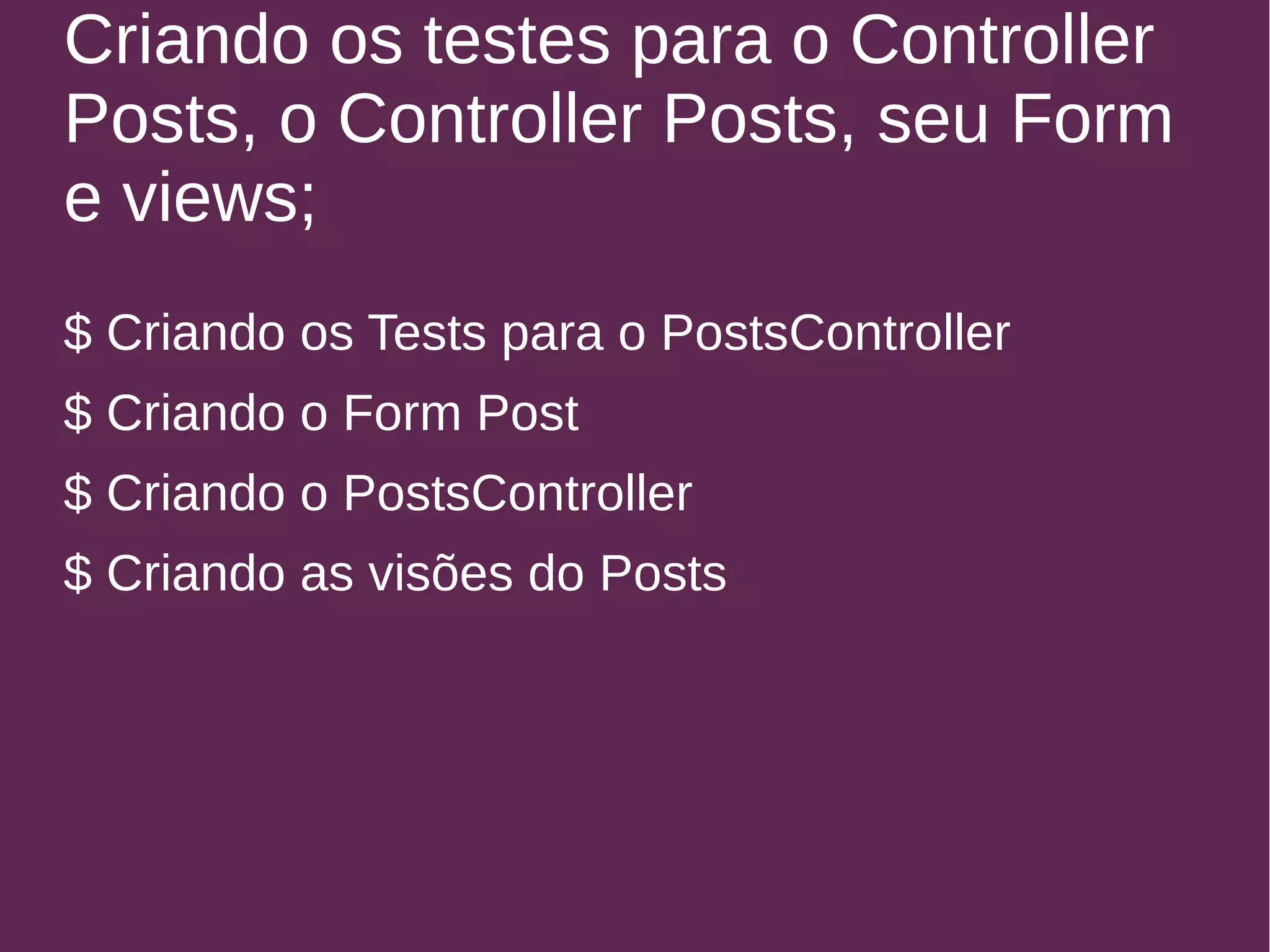Criando os testes para o Controller 
Posts, o Controller Posts, seu Form 
e views; 
$ Criando os Tests para o PostsController 
$ Criando o Form Post 
$ Criando o PostsController 
$ Criando as visões do Posts 
 