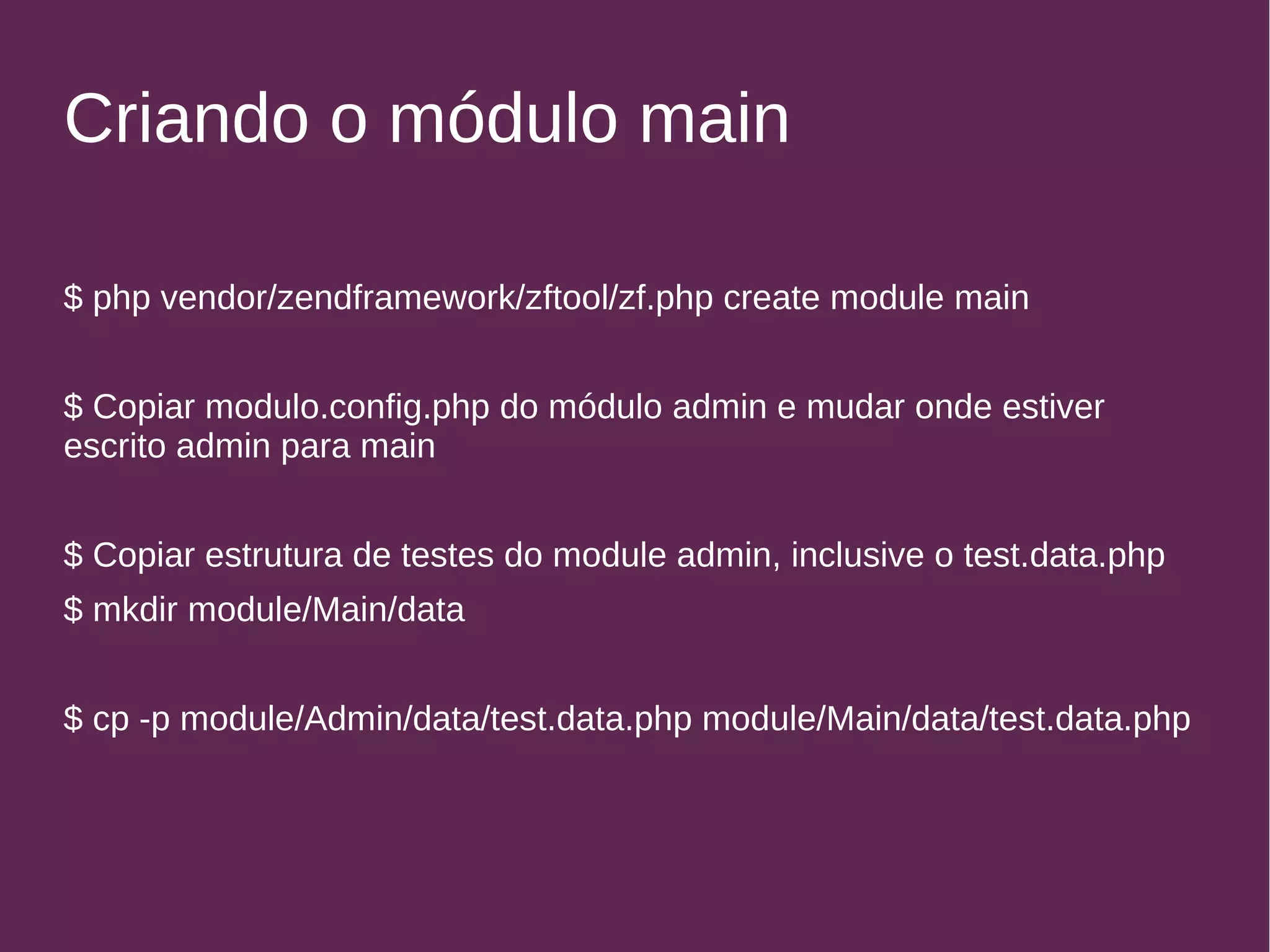 Criando o módulo main 
$ php vendor/zendframework/zftool/zf.php create module main 
$ Copiar modulo.config.php do módulo admin e mudar onde estiver 
escrito admin para main 
$ Copiar estrutura de testes do module admin, inclusive o test.data.php 
$ mkdir module/Main/data 
$ cp -p module/Admin/data/test.data.php module/Main/data/test.data.php 
 