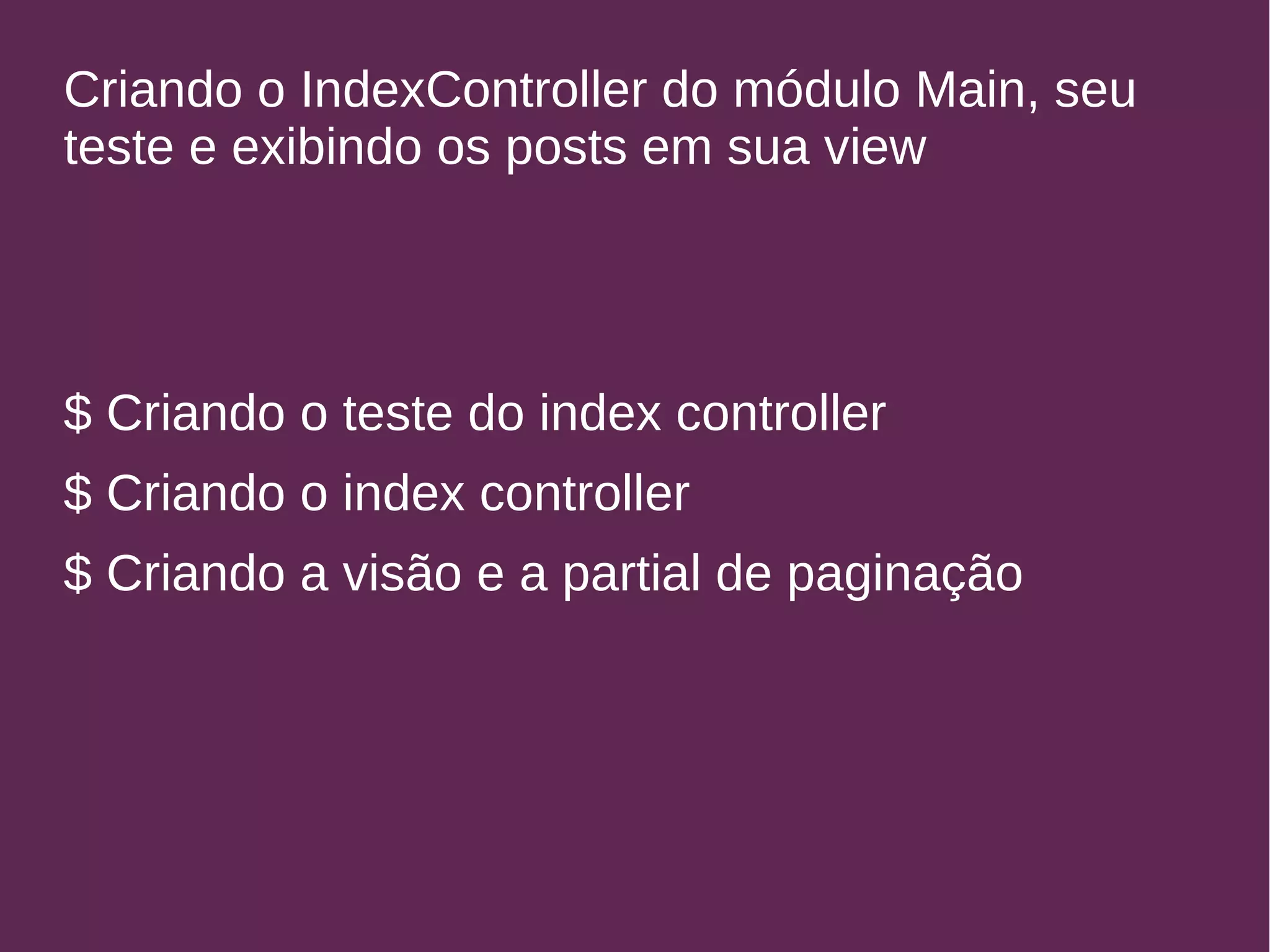 Criando o IndexController do módulo Main, seu 
teste e exibindo os posts em sua view 
$ Criando o teste do index controller 
$ Criando o index controller 
$ Criando a visão e a partial de paginação 
 