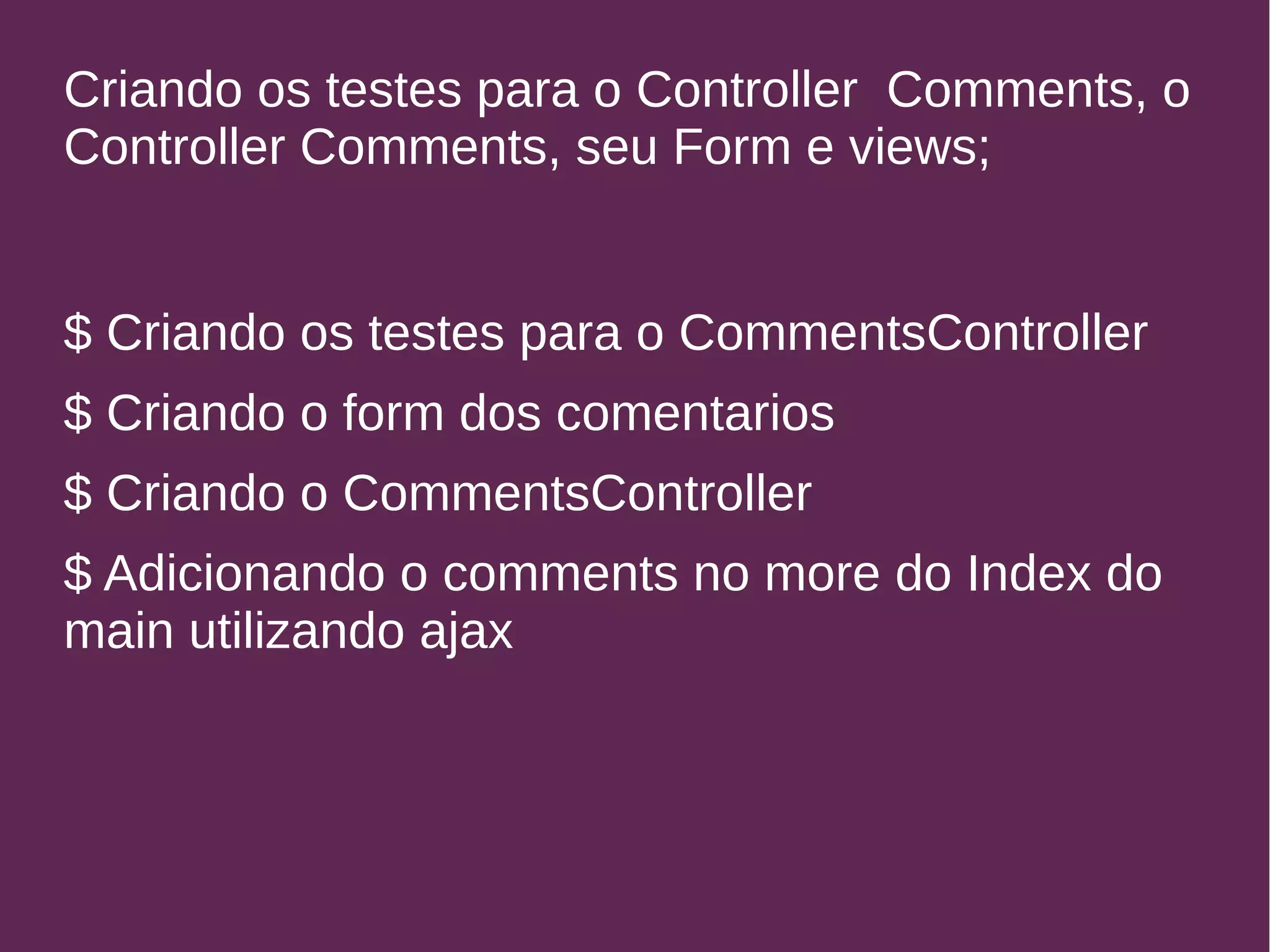 Criando os testes para o Controller Comments, o 
Controller Comments, seu Form e views; 
$ Criando os testes para o CommentsController 
$ Criando o form dos comentarios 
$ Criando o CommentsController 
$ Adicionando o comments no more do Index do 
main utilizando ajax 
 