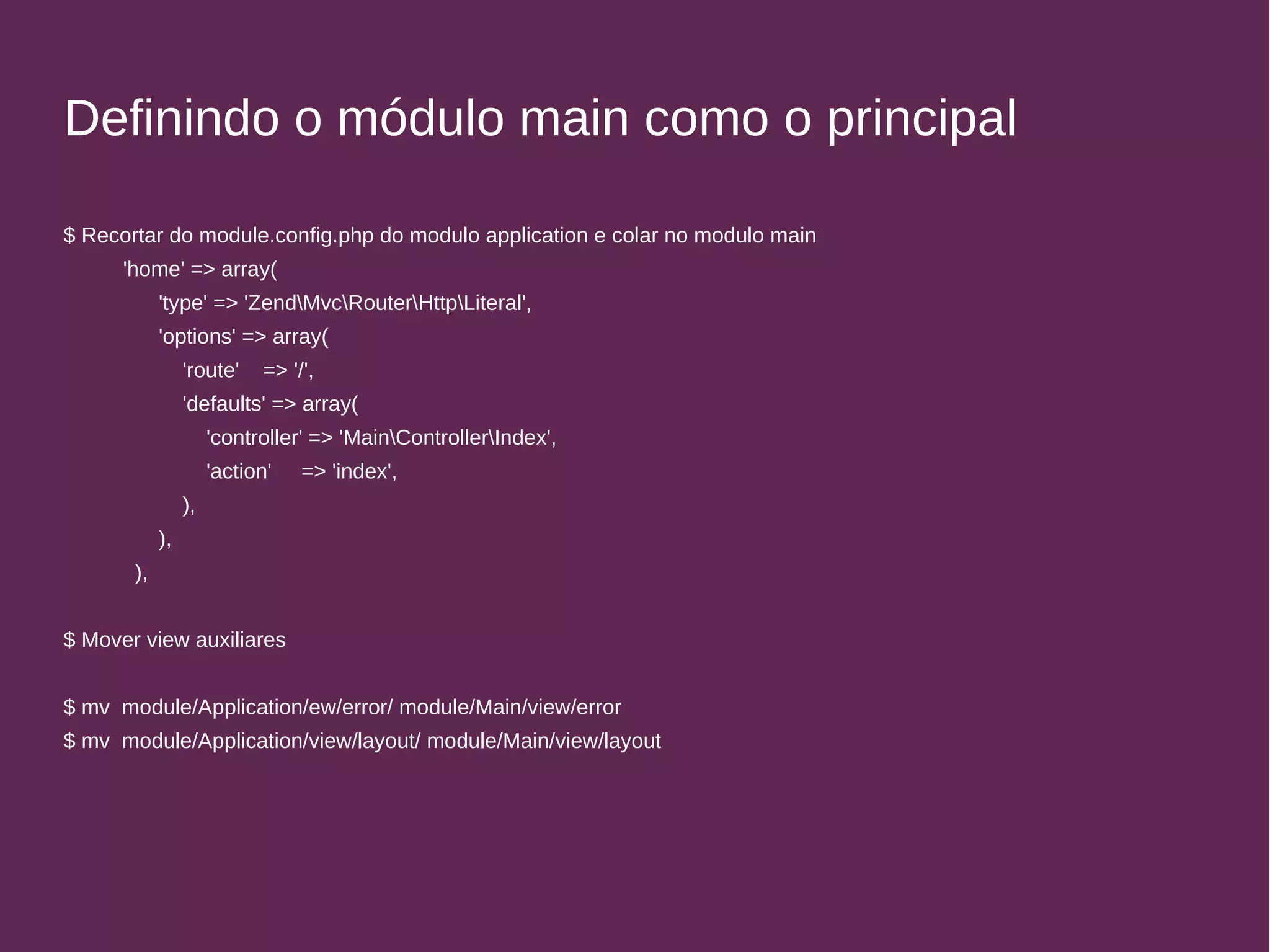 Definindo o módulo main como o principal 
$ Recortar do module.config.php do modulo application e colar no modulo main 
'home' => array( 
'type' => 'ZendMvcRouterHttpLiteral', 
'options' => array( 
'route' => '/', 
'defaults' => array( 
'controller' => 'MainControllerIndex', 
'action' => 'index', 
), 
), 
), 
$ Mover view auxiliares 
$ mv module/Application/ew/error/ module/Main/view/error 
$ mv module/Application/view/layout/ module/Main/view/layout 
 