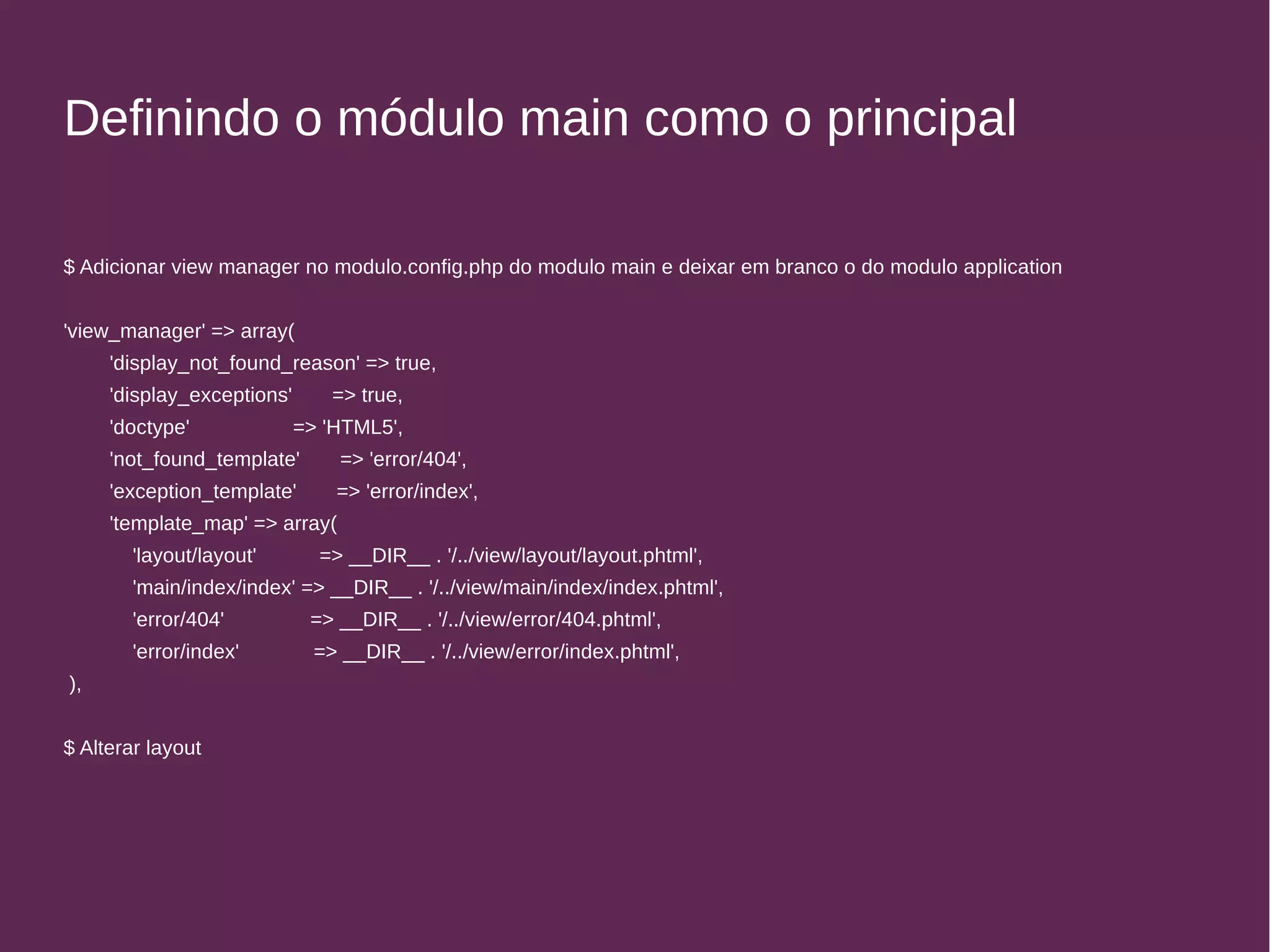 Definindo o módulo main como o principal 
$ Adicionar view manager no modulo.config.php do modulo main e deixar em branco o do modulo application 
'view_manager' => array( 
'display_not_found_reason' => true, 
'display_exceptions' => true, 
'doctype' => 'HTML5', 
'not_found_template' => 'error/404', 
'exception_template' => 'error/index', 
'template_map' => array( 
'layout/layout' => __DIR__ . '/../view/layout/layout.phtml', 
'main/index/index' => __DIR__ . '/../view/main/index/index.phtml', 
'error/404' => __DIR__ . '/../view/error/404.phtml', 
'error/index' => __DIR__ . '/../view/error/index.phtml', 
), 
$ Alterar layout 
 