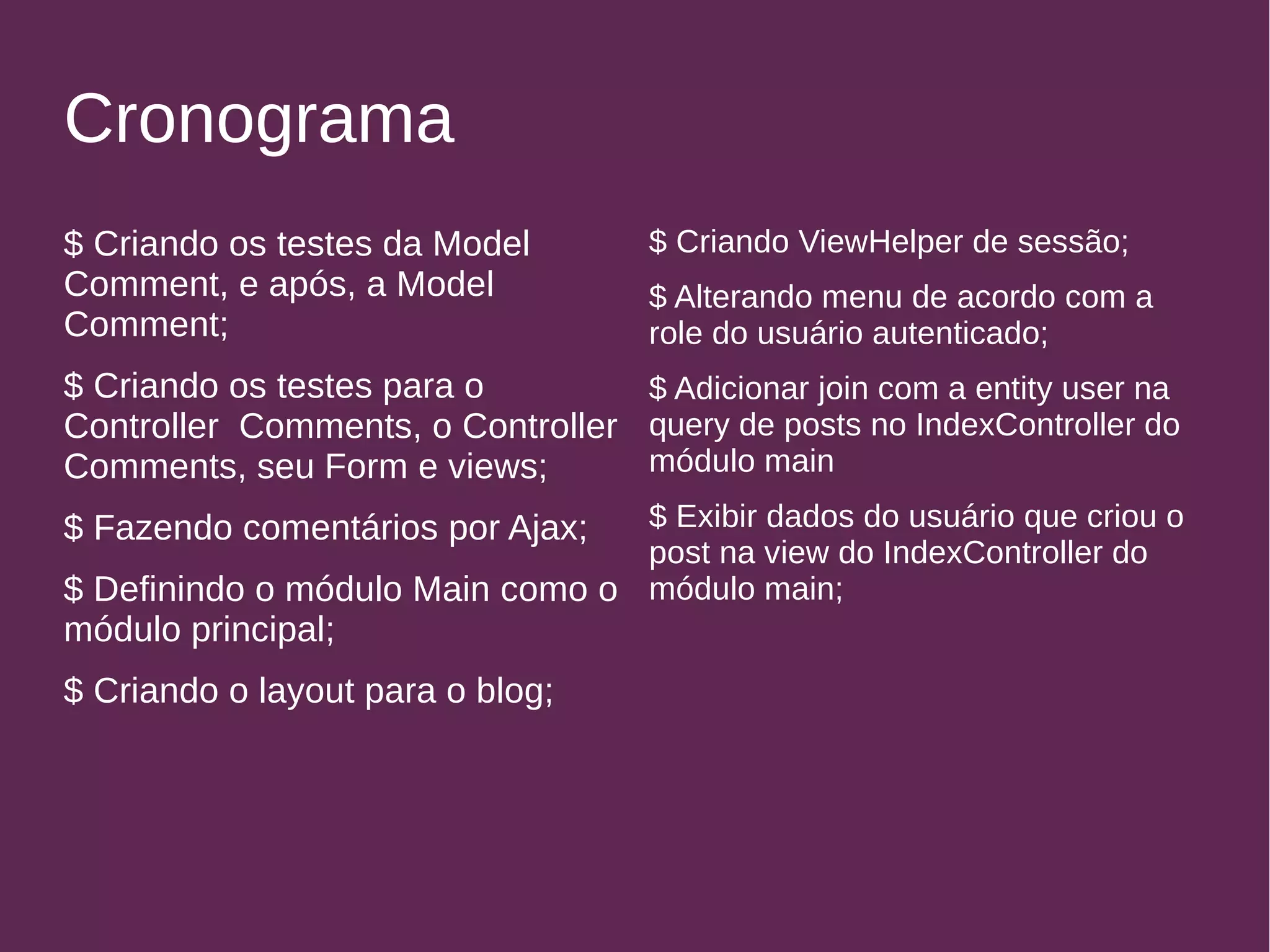 Cronograma 
$ Criando os testes da Model 
Comment, e após, a Model 
Comment; 
$ Criando os testes para o 
Controller Comments, o Controller 
Comments, seu Form e views; 
$ Fazendo comentários por Ajax; 
$ Definindo o módulo Main como o 
módulo principal; 
$ Criando o layout para o blog; 
$ Criando ViewHelper de sessão; 
$ Alterando menu de acordo com a 
role do usuário autenticado; 
$ Adicionar join com a entity user na 
query de posts no IndexController do 
módulo main 
$ Exibir dados do usuário que criou o 
post na view do IndexController do 
módulo main; 
 