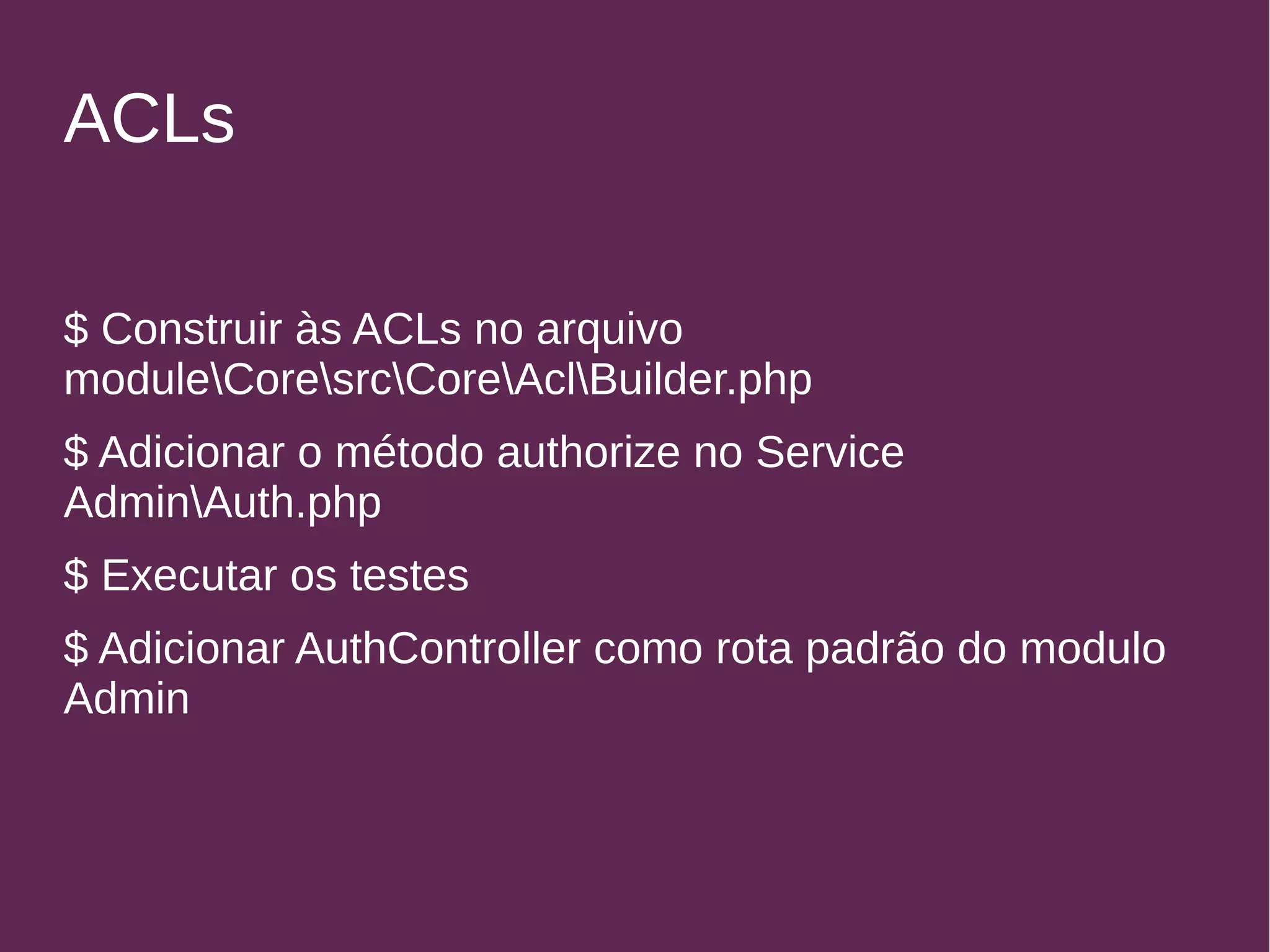 ACLs 
$ Construir às ACLs no arquivo 
moduleCoresrcCoreAclBuilder.php 
$ Adicionar o método authorize no Service 
AdminAuth.php 
$ Executar os testes 
$ Adicionar AuthController como rota padrão do modulo 
Admin 
 