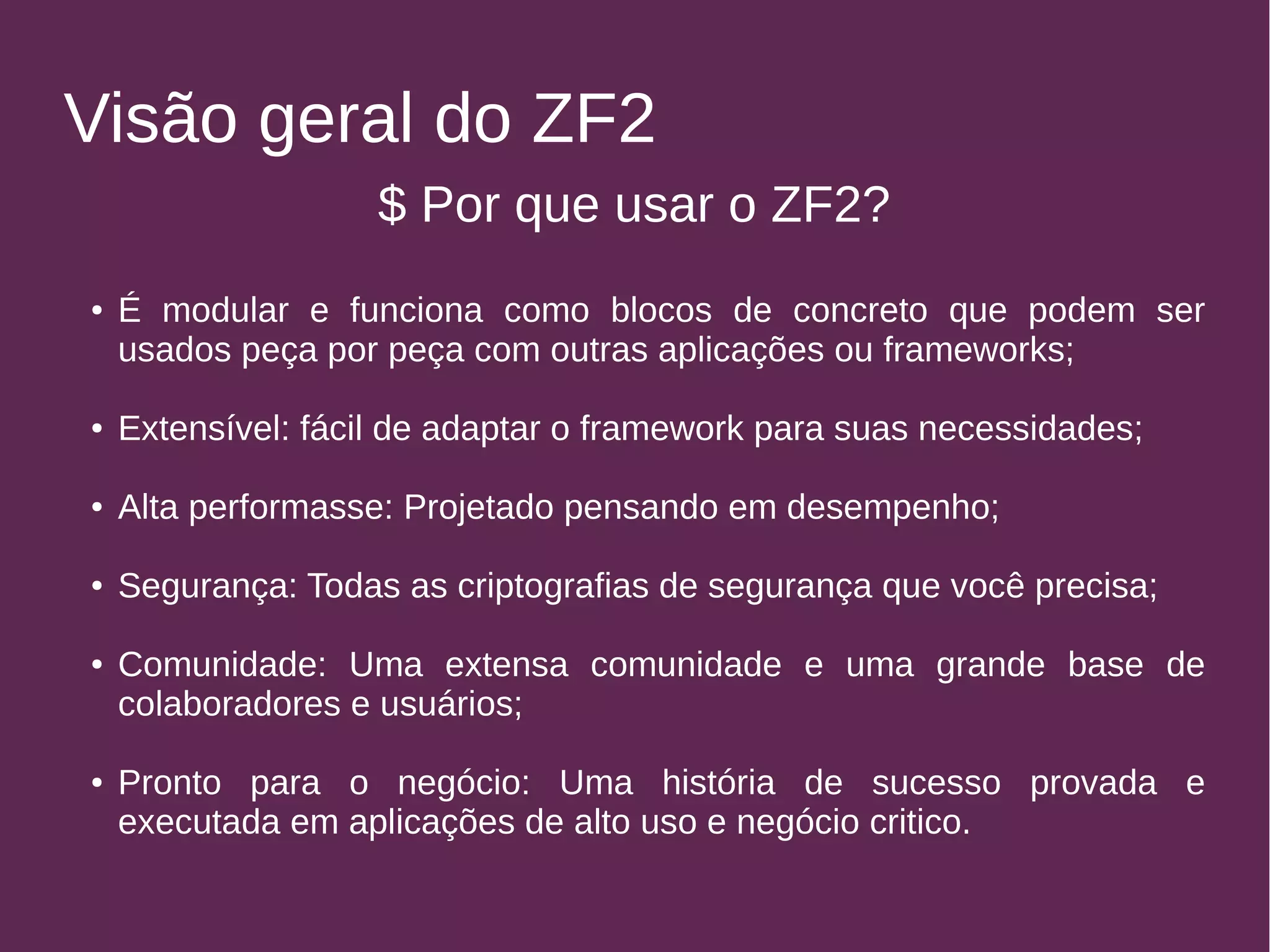 Visão geral do ZF2 
$ Por que usar o ZF2? 
● É modular e funciona como blocos de concreto que podem ser 
usados peça por peça com outras aplicações ou frameworks; 
● Extensível: fácil de adaptar o framework para suas necessidades; 
● Alta performasse: Projetado pensando em desempenho; 
● Segurança: Todas as criptografias de segurança que você precisa; 
● Comunidade: Uma extensa comunidade e uma grande base de 
colaboradores e usuários; 
● Pronto para o negócio: Uma história de sucesso provada e 
executada em aplicações de alto uso e negócio critico. 
 