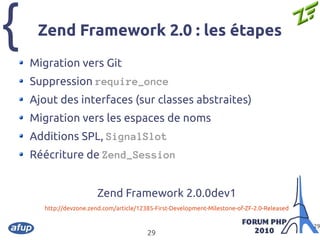 {
29
29
Zend Framework 2.0 : les étapes
Migration vers Git
Suppression require_once
Ajout des interfaces (sur classes abstraites)
Migration vers les espaces de noms
Additions SPL, SignalSlot
Réécriture de Zend_Session
Zend Framework 2.0.0dev1
http://devzone.zend.com/article/12385-First-Development-Milestone-of-ZF-2.0-Released
 