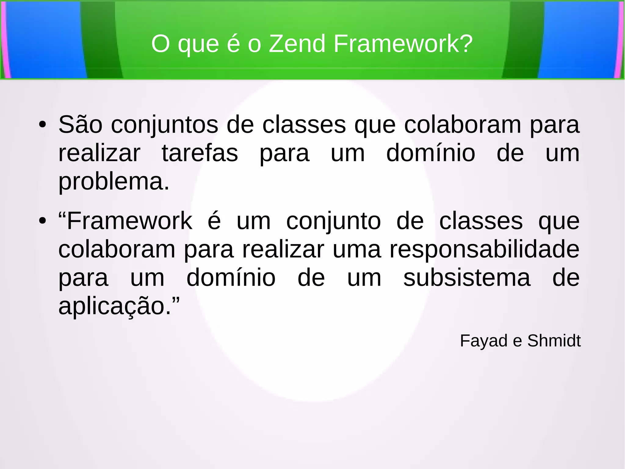 O que é o Zend Framework?
●

●

São conjuntos de classes que colaboram para
realizar tarefas para um domínio de um
problema.
“Framework é um conjunto de classes que
colaboram para realizar uma responsabilidade
para um domínio de um subsistema de
aplicação.”
Fayad e Shmidt

 