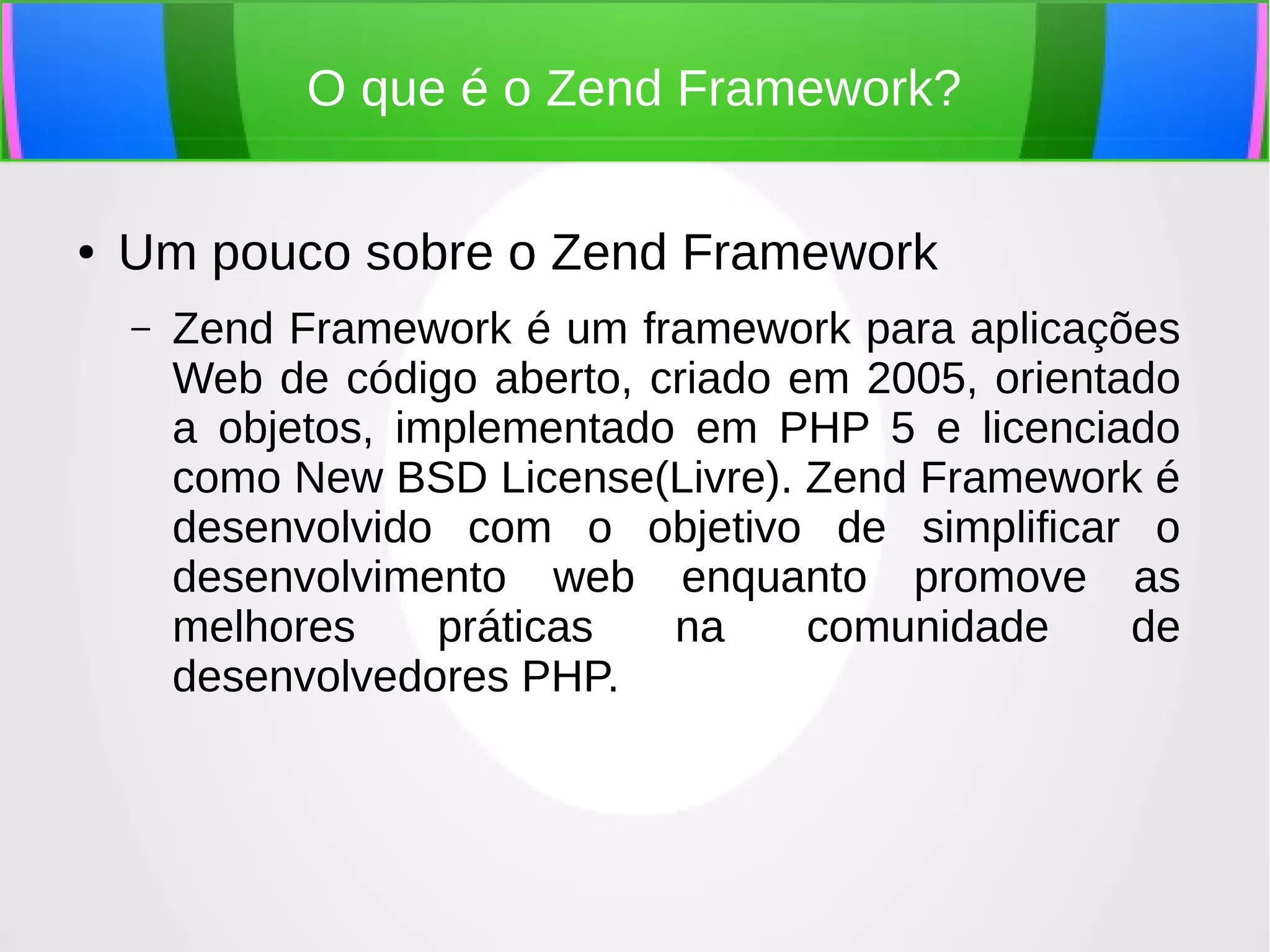 O que é o Zend Framework?
●

Um pouco sobre o Zend Framework
–

Zend Framework é um framework para aplicações
Web de código aberto, criado em 2005, orientado
a objetos, implementado em PHP 5 e licenciado
como New BSD License(Livre). Zend Framework é
desenvolvido com o objetivo de simplificar o
desenvolvimento web enquanto promove as
melhores
práticas
na
comunidade
de
desenvolvedores PHP.

 