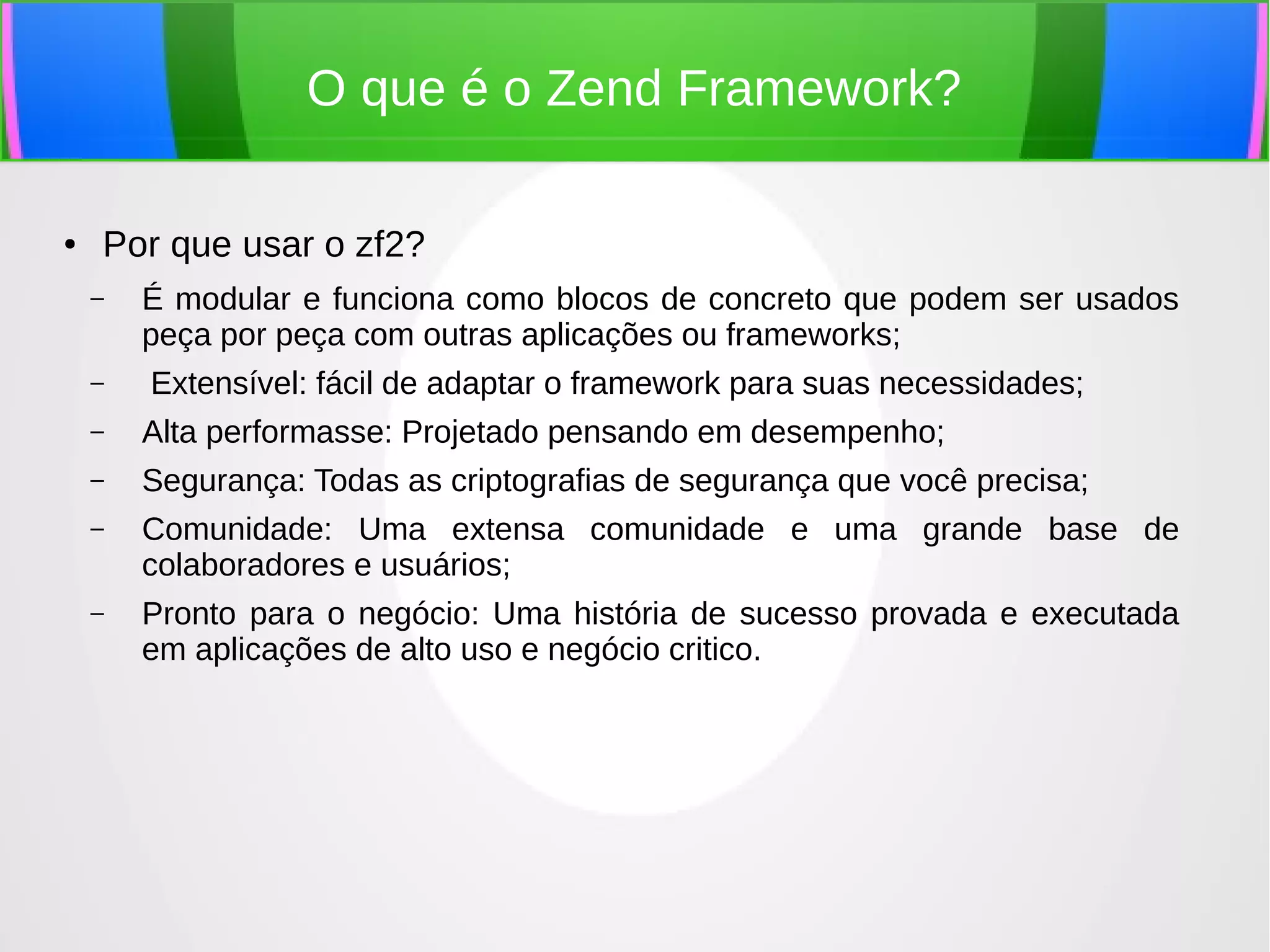 O que é o Zend Framework?
●

Por que usar o zf2?
–
–

É modular e funciona como blocos de concreto que podem ser usados
peça por peça com outras aplicações ou frameworks;
Extensível: fácil de adaptar o framework para suas necessidades;

–

Alta performasse: Projetado pensando em desempenho;

–

Segurança: Todas as criptografias de segurança que você precisa;

–

Comunidade: Uma extensa comunidade e uma grande base de
colaboradores e usuários;

–

Pronto para o negócio: Uma história de sucesso provada e executada
em aplicações de alto uso e negócio critico.

 