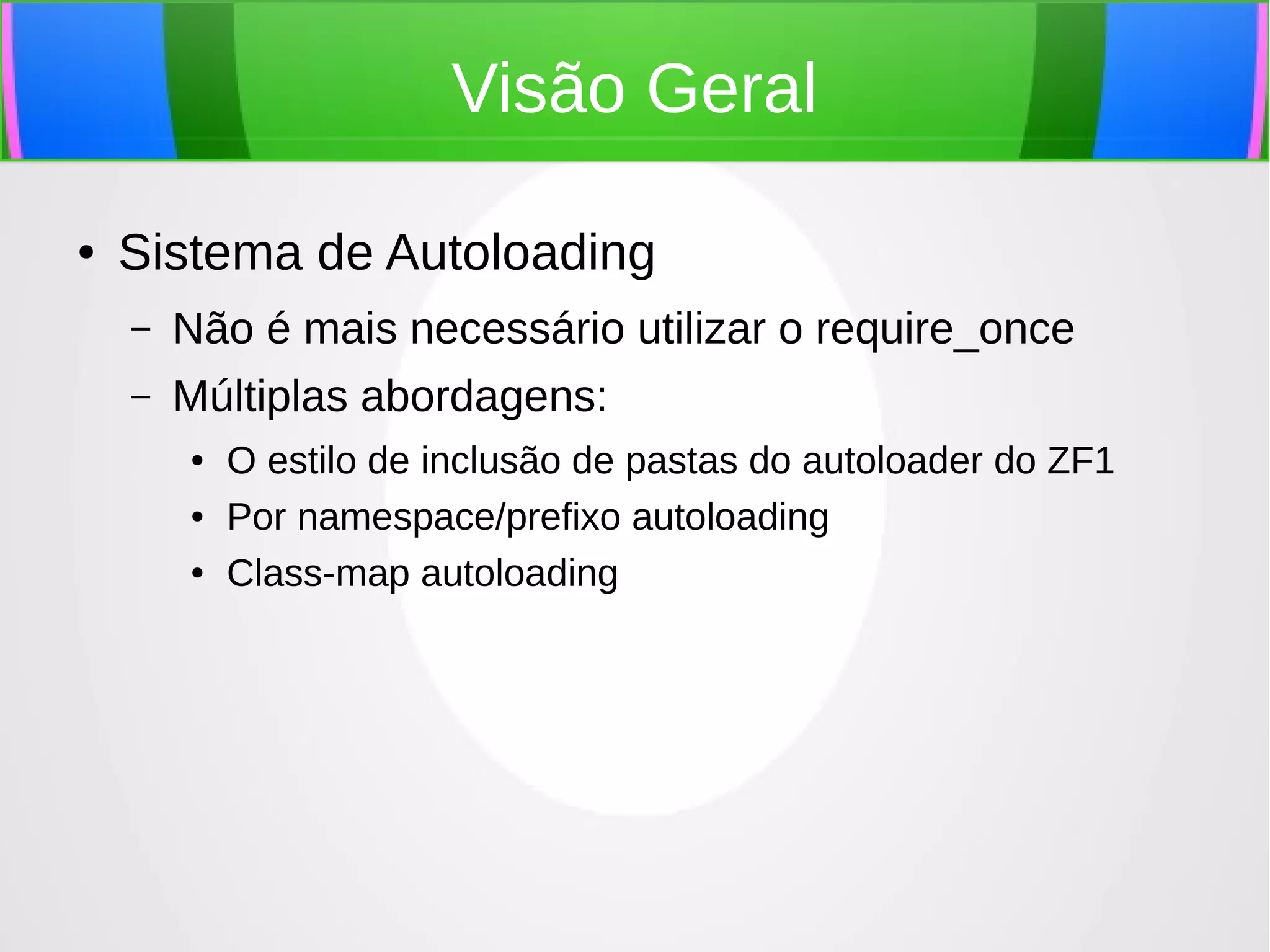 Visão Geral
●

Sistema de Autoloading
–

Não é mais necessário utilizar o require_once

–

Múltiplas abordagens:
●
●
●

O estilo de inclusão de pastas do autoloader do ZF1
Por namespace/prefixo autoloading
Class-map autoloading

 
