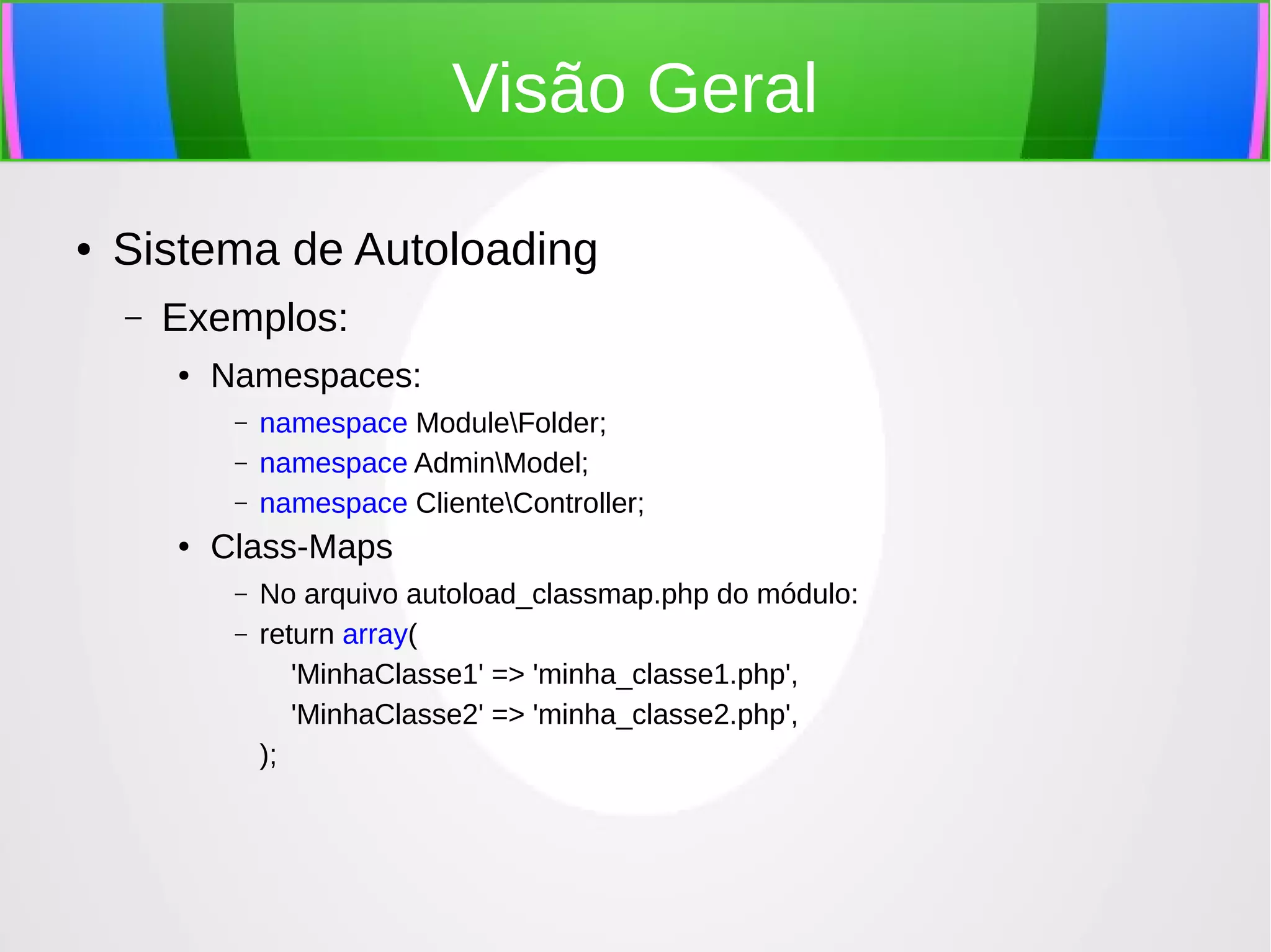 Visão Geral
●

Sistema de Autoloading
–

Exemplos:
●

Namespaces:
–
–
–

●

namespace ModuleFolder;
namespace AdminModel;
namespace ClienteController;

Class-Maps
–
–

No arquivo autoload_classmap.php do módulo:
return array(
'MinhaClasse1' => 'minha_classe1.php',
'MinhaClasse2' => 'minha_classe2.php',
);

 